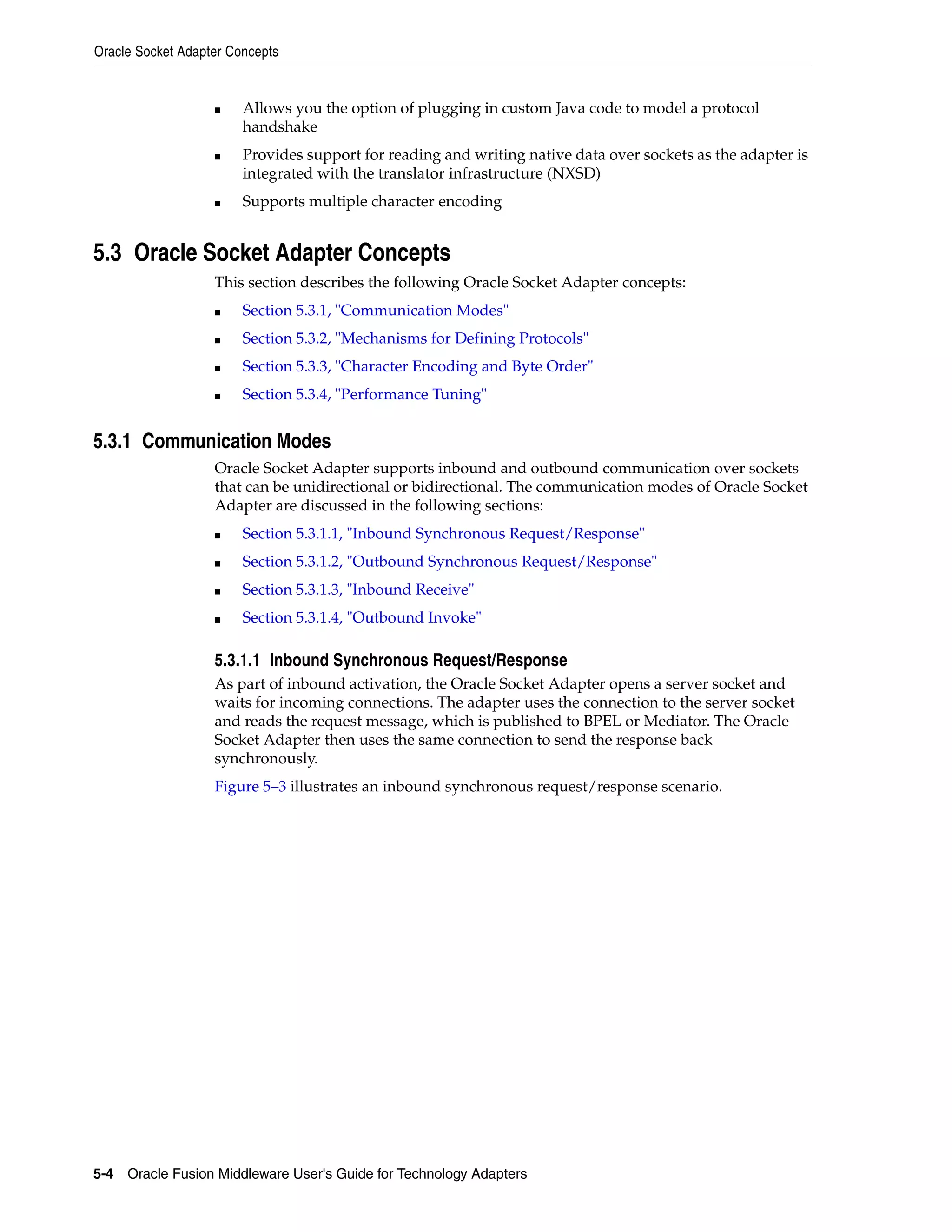 Oracle Socket Adapter Concepts
5-4 Oracle Fusion Middleware User's Guide for Technology Adapters
■ Allows you the option of plugging in custom Java code to model a protocol
handshake
■ Provides support for reading and writing native data over sockets as the adapter is
integrated with the translator infrastructure (NXSD)
■ Supports multiple character encoding
5.3 Oracle Socket Adapter Concepts
This section describes the following Oracle Socket Adapter concepts:
■ Section 5.3.1, "Communication Modes"
■ Section 5.3.2, "Mechanisms for Defining Protocols"
■ Section 5.3.3, "Character Encoding and Byte Order"
■ Section 5.3.4, "Performance Tuning"
5.3.1 Communication Modes
Oracle Socket Adapter supports inbound and outbound communication over sockets
that can be unidirectional or bidirectional. The communication modes of Oracle Socket
Adapter are discussed in the following sections:
■ Section 5.3.1.1, "Inbound Synchronous Request/Response"
■ Section 5.3.1.2, "Outbound Synchronous Request/Response"
■ Section 5.3.1.3, "Inbound Receive"
■ Section 5.3.1.4, "Outbound Invoke"
5.3.1.1 Inbound Synchronous Request/Response
As part of inbound activation, the Oracle Socket Adapter opens a server socket and
waits for incoming connections. The adapter uses the connection to the server socket
and reads the request message, which is published to BPEL or Mediator. The Oracle
Socket Adapter then uses the same connection to send the response back
synchronously.
Figure 5–3 illustrates an inbound synchronous request/response scenario.
 