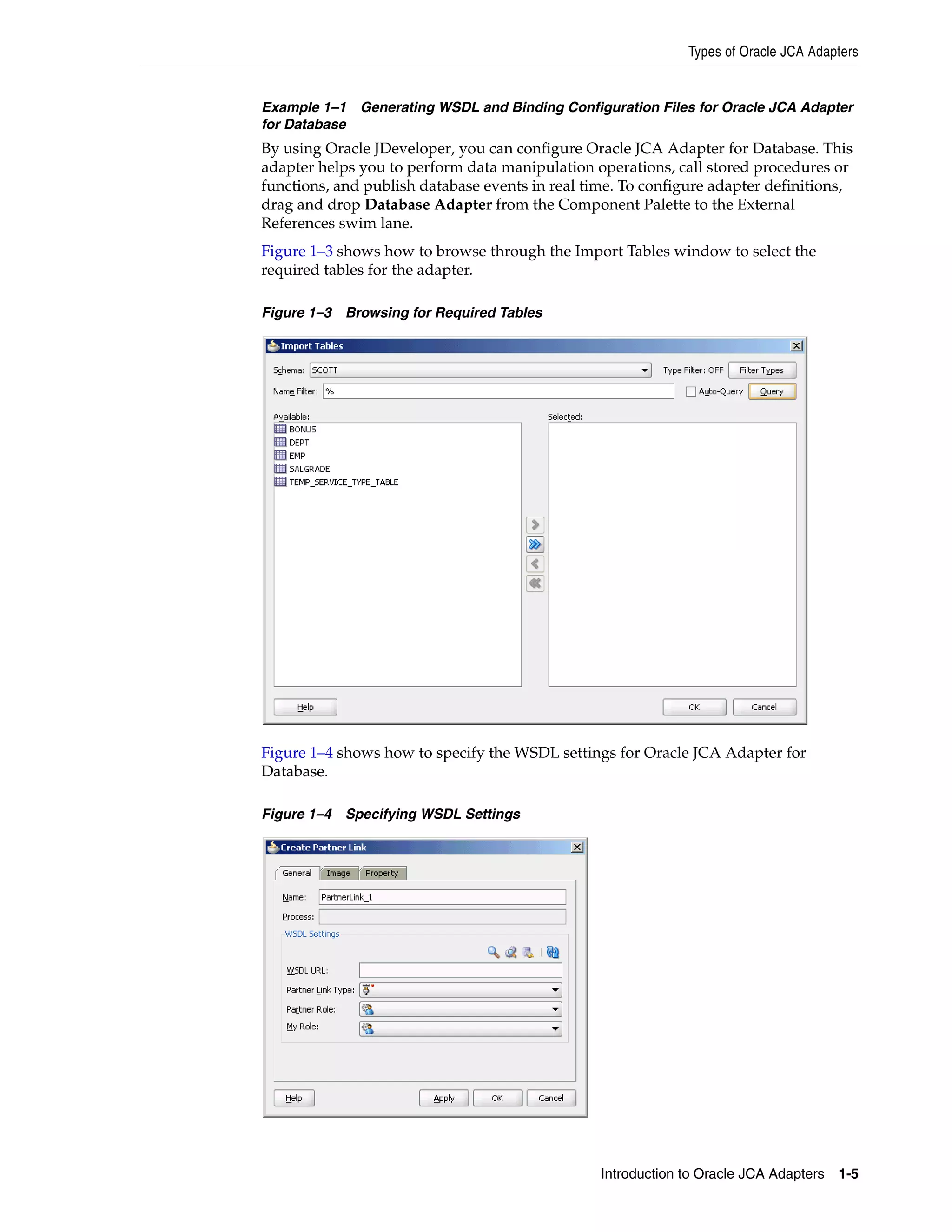 Types of Oracle JCA Adapters
Introduction to Oracle JCA Adapters 1-5
Example 1–1 Generating WSDL and Binding Configuration Files for Oracle JCA Adapter
for Database
By using Oracle JDeveloper, you can configure Oracle JCA Adapter for Database. This
adapter helps you to perform data manipulation operations, call stored procedures or
functions, and publish database events in real time. To configure adapter definitions,
drag and drop Database Adapter from the Component Palette to the External
References swim lane.
Figure 1–3 shows how to browse through the Import Tables window to select the
required tables for the adapter.
Figure 1–3 Browsing for Required Tables
Figure 1–4 shows how to specify the WSDL settings for Oracle JCA Adapter for
Database.
Figure 1–4 Specifying WSDL Settings
 