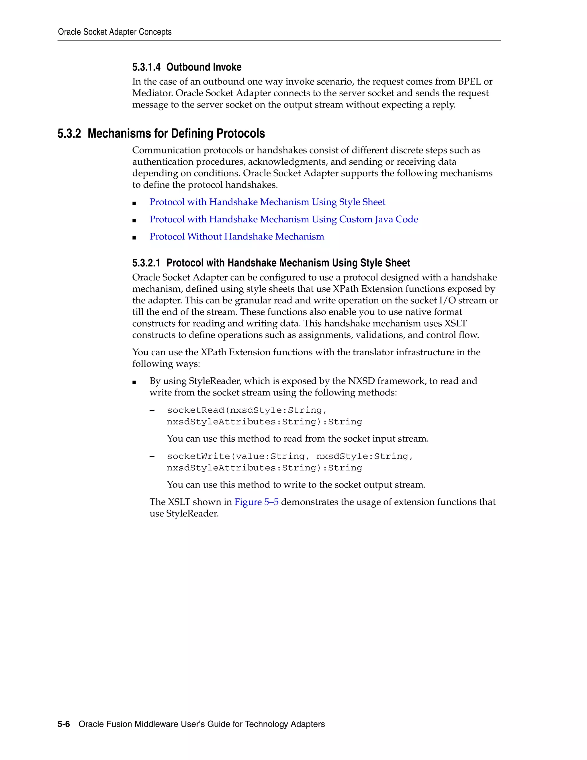 Oracle Socket Adapter Concepts
5-6 Oracle Fusion Middleware User's Guide for Technology Adapters
5.3.1.4 Outbound Invoke
In the case of an outbound one way invoke scenario, the request comes from BPEL or
Mediator. Oracle Socket Adapter connects to the server socket and sends the request
message to the server socket on the output stream without expecting a reply.
5.3.2 Mechanisms for Defining Protocols
Communication protocols or handshakes consist of different discrete steps such as
authentication procedures, acknowledgments, and sending or receiving data
depending on conditions. Oracle Socket Adapter supports the following mechanisms
to define the protocol handshakes.
■ Protocol with Handshake Mechanism Using Style Sheet
■ Protocol with Handshake Mechanism Using Custom Java Code
■ Protocol Without Handshake Mechanism
5.3.2.1 Protocol with Handshake Mechanism Using Style Sheet
Oracle Socket Adapter can be configured to use a protocol designed with a handshake
mechanism, defined using style sheets that use XPath Extension functions exposed by
the adapter. This can be granular read and write operation on the socket I/O stream or
till the end of the stream. These functions also enable you to use native format
constructs for reading and writing data. This handshake mechanism uses XSLT
constructs to define operations such as assignments, validations, and control flow.
You can use the XPath Extension functions with the translator infrastructure in the
following ways:
■ By using StyleReader, which is exposed by the NXSD framework, to read and
write from the socket stream using the following methods:
– socketRead(nxsdStyle:String,
nxsdStyleAttributes:String):String
You can use this method to read from the socket input stream.
– socketWrite(value:String, nxsdStyle:String,
nxsdStyleAttributes:String):String
You can use this method to write to the socket output stream.
The XSLT shown in Figure 5–5 demonstrates the usage of extension functions that
use StyleReader.
 