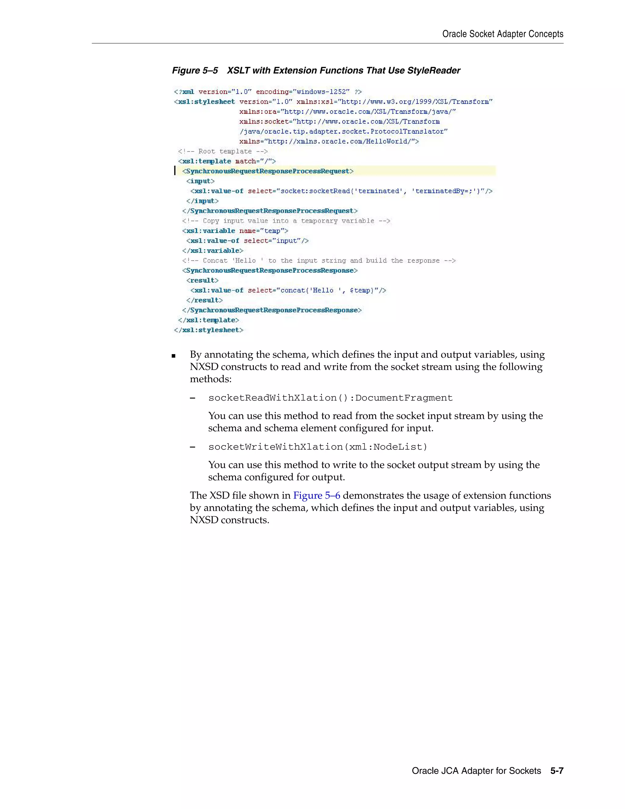 Oracle Socket Adapter Concepts
Oracle JCA Adapter for Sockets 5-7
Figure 5–5 XSLT with Extension Functions That Use StyleReader
■ By annotating the schema, which defines the input and output variables, using
NXSD constructs to read and write from the socket stream using the following
methods:
– socketReadWithXlation():DocumentFragment
You can use this method to read from the socket input stream by using the
schema and schema element configured for input.
– socketWriteWithXlation(xml:NodeList)
You can use this method to write to the socket output stream by using the
schema configured for output.
The XSD file shown in Figure 5–6 demonstrates the usage of extension functions
by annotating the schema, which defines the input and output variables, using
NXSD constructs.
 