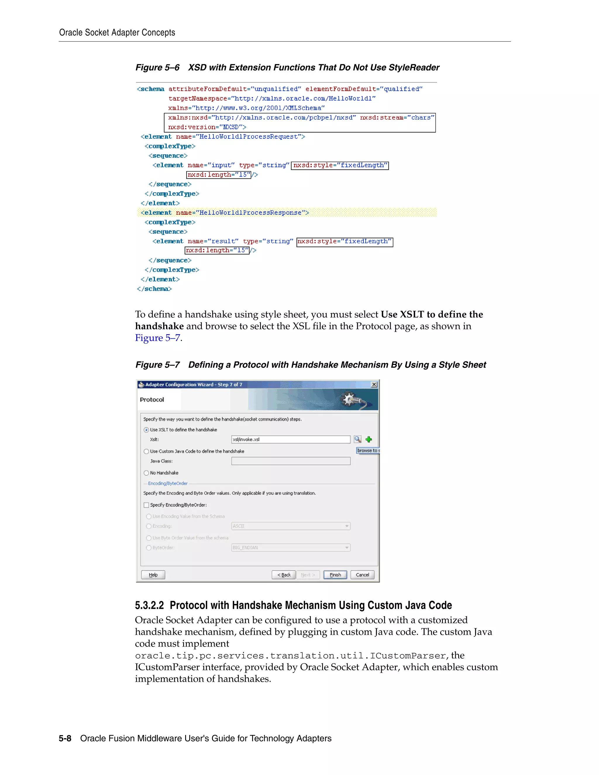 Oracle Socket Adapter Concepts
5-8 Oracle Fusion Middleware User's Guide for Technology Adapters
Figure 5–6 XSD with Extension Functions That Do Not Use StyleReader
To define a handshake using style sheet, you must select Use XSLT to define the
handshake and browse to select the XSL file in the Protocol page, as shown in
Figure 5–7.
Figure 5–7 Defining a Protocol with Handshake Mechanism By Using a Style Sheet
5.3.2.2 Protocol with Handshake Mechanism Using Custom Java Code
Oracle Socket Adapter can be configured to use a protocol with a customized
handshake mechanism, defined by plugging in custom Java code. The custom Java
code must implement
oracle.tip.pc.services.translation.util.ICustomParser, the
ICustomParser interface, provided by Oracle Socket Adapter, which enables custom
implementation of handshakes.
 