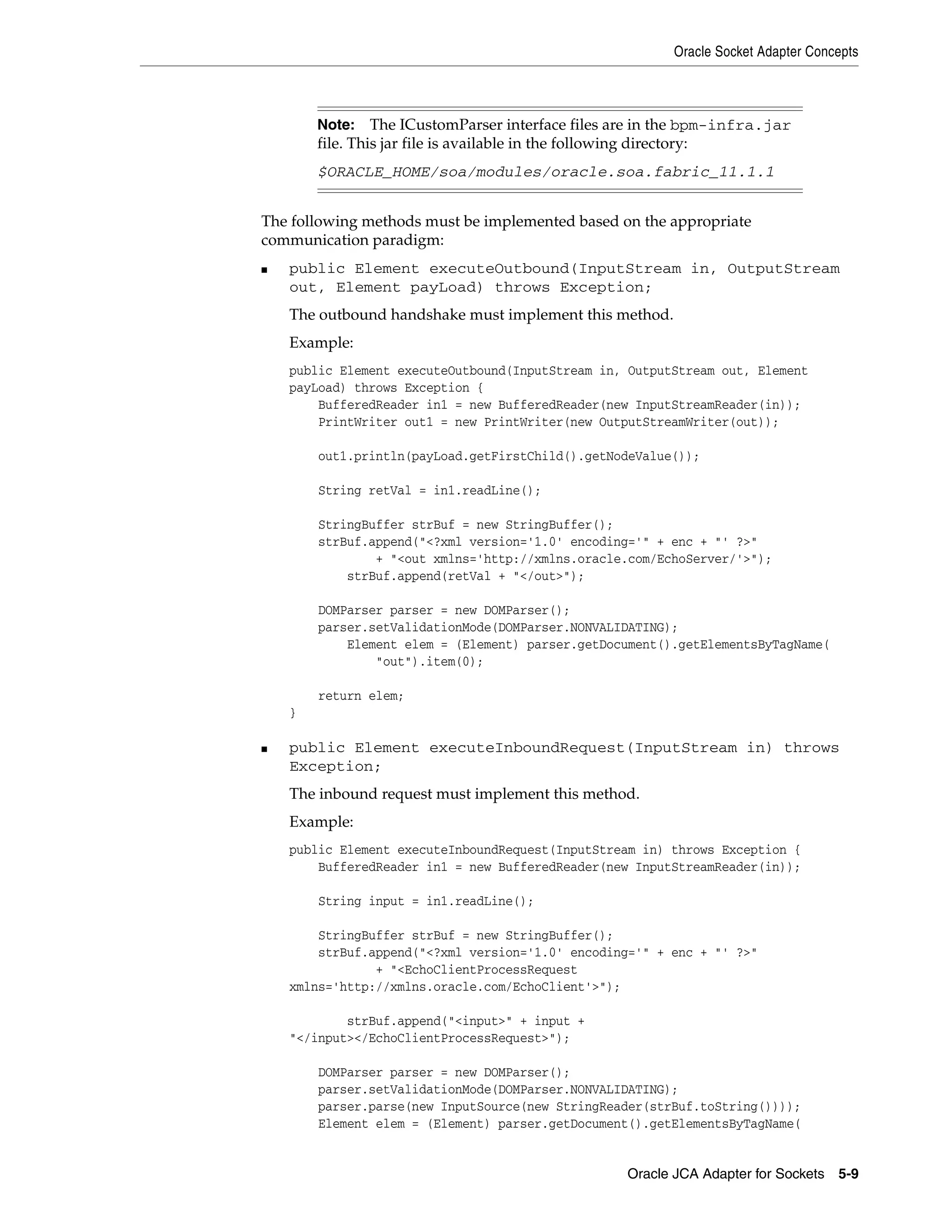 Oracle Socket Adapter Concepts
Oracle JCA Adapter for Sockets 5-9
The following methods must be implemented based on the appropriate
communication paradigm:
■ public Element executeOutbound(InputStream in, OutputStream
out, Element payLoad) throws Exception;
The outbound handshake must implement this method.
Example:
public Element executeOutbound(InputStream in, OutputStream out, Element
payLoad) throws Exception {
BufferedReader in1 = new BufferedReader(new InputStreamReader(in));
PrintWriter out1 = new PrintWriter(new OutputStreamWriter(out));
out1.println(payLoad.getFirstChild().getNodeValue());
String retVal = in1.readLine();
StringBuffer strBuf = new StringBuffer();
strBuf.append("<?xml version='1.0' encoding='" + enc + "' ?>"
+ "<out xmlns='http://xmlns.oracle.com/EchoServer/'>");
strBuf.append(retVal + "</out>");
DOMParser parser = new DOMParser();
parser.setValidationMode(DOMParser.NONVALIDATING);
Element elem = (Element) parser.getDocument().getElementsByTagName(
"out").item(0);
return elem;
}
■ public Element executeInboundRequest(InputStream in) throws
Exception;
The inbound request must implement this method.
Example:
public Element executeInboundRequest(InputStream in) throws Exception {
BufferedReader in1 = new BufferedReader(new InputStreamReader(in));
String input = in1.readLine();
StringBuffer strBuf = new StringBuffer();
strBuf.append("<?xml version='1.0' encoding='" + enc + "' ?>"
+ "<EchoClientProcessRequest
xmlns='http://xmlns.oracle.com/EchoClient'>");
strBuf.append("<input>" + input +
"</input></EchoClientProcessRequest>");
DOMParser parser = new DOMParser();
parser.setValidationMode(DOMParser.NONVALIDATING);
parser.parse(new InputSource(new StringReader(strBuf.toString())));
Element elem = (Element) parser.getDocument().getElementsByTagName(
Note: The ICustomParser interface files are in the bpm-infra.jar
file. This jar file is available in the following directory:
$ORACLE_HOME/soa/modules/oracle.soa.fabric_11.1.1
 