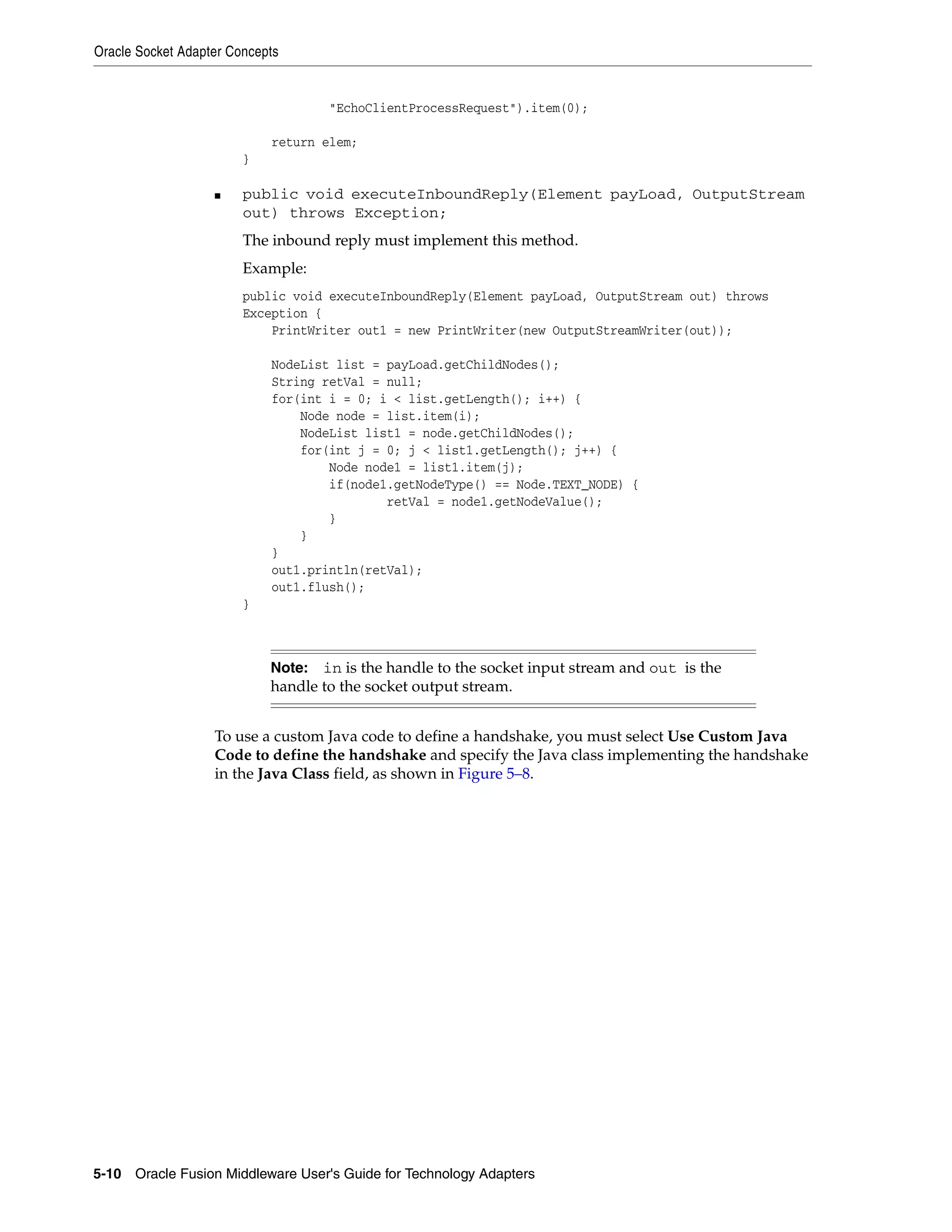 Oracle Socket Adapter Concepts
5-10 Oracle Fusion Middleware User's Guide for Technology Adapters
"EchoClientProcessRequest").item(0);
return elem;
}
■ public void executeInboundReply(Element payLoad, OutputStream
out) throws Exception;
The inbound reply must implement this method.
Example:
public void executeInboundReply(Element payLoad, OutputStream out) throws
Exception {
PrintWriter out1 = new PrintWriter(new OutputStreamWriter(out));
NodeList list = payLoad.getChildNodes();
String retVal = null;
for(int i = 0; i < list.getLength(); i++) {
Node node = list.item(i);
NodeList list1 = node.getChildNodes();
for(int j = 0; j < list1.getLength(); j++) {
Node node1 = list1.item(j);
if(node1.getNodeType() == Node.TEXT_NODE) {
retVal = node1.getNodeValue();
}
}
}
out1.println(retVal);
out1.flush();
}
To use a custom Java code to define a handshake, you must select Use Custom Java
Code to define the handshake and specify the Java class implementing the handshake
in the Java Class field, as shown in Figure 5–8.
Note: in is the handle to the socket input stream and out is the
handle to the socket output stream.
 