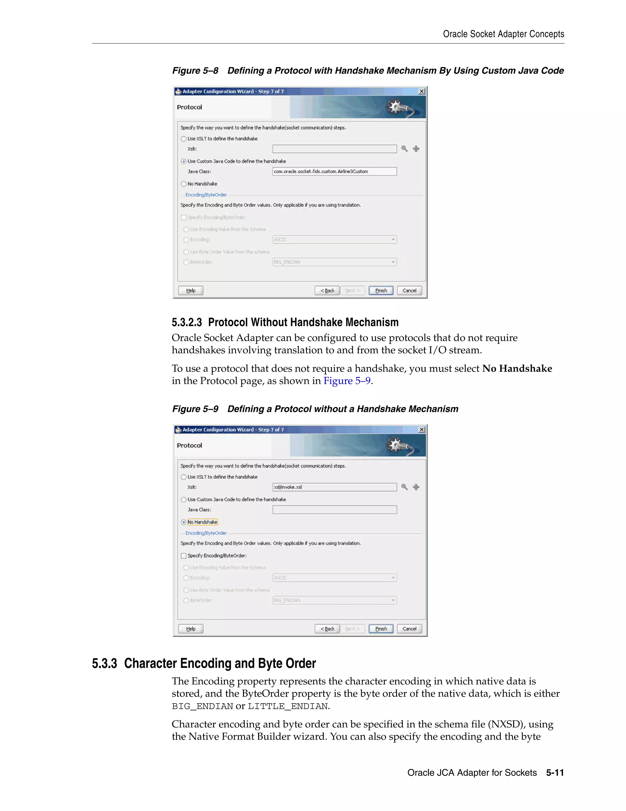 Oracle Socket Adapter Concepts
Oracle JCA Adapter for Sockets 5-11
Figure 5–8 Defining a Protocol with Handshake Mechanism By Using Custom Java Code
5.3.2.3 Protocol Without Handshake Mechanism
Oracle Socket Adapter can be configured to use protocols that do not require
handshakes involving translation to and from the socket I/O stream.
To use a protocol that does not require a handshake, you must select No Handshake
in the Protocol page, as shown in Figure 5–9.
Figure 5–9 Defining a Protocol without a Handshake Mechanism
5.3.3 Character Encoding and Byte Order
The Encoding property represents the character encoding in which native data is
stored, and the ByteOrder property is the byte order of the native data, which is either
BIG_ENDIAN or LITTLE_ENDIAN.
Character encoding and byte order can be specified in the schema file (NXSD), using
the Native Format Builder wizard. You can also specify the encoding and the byte
 