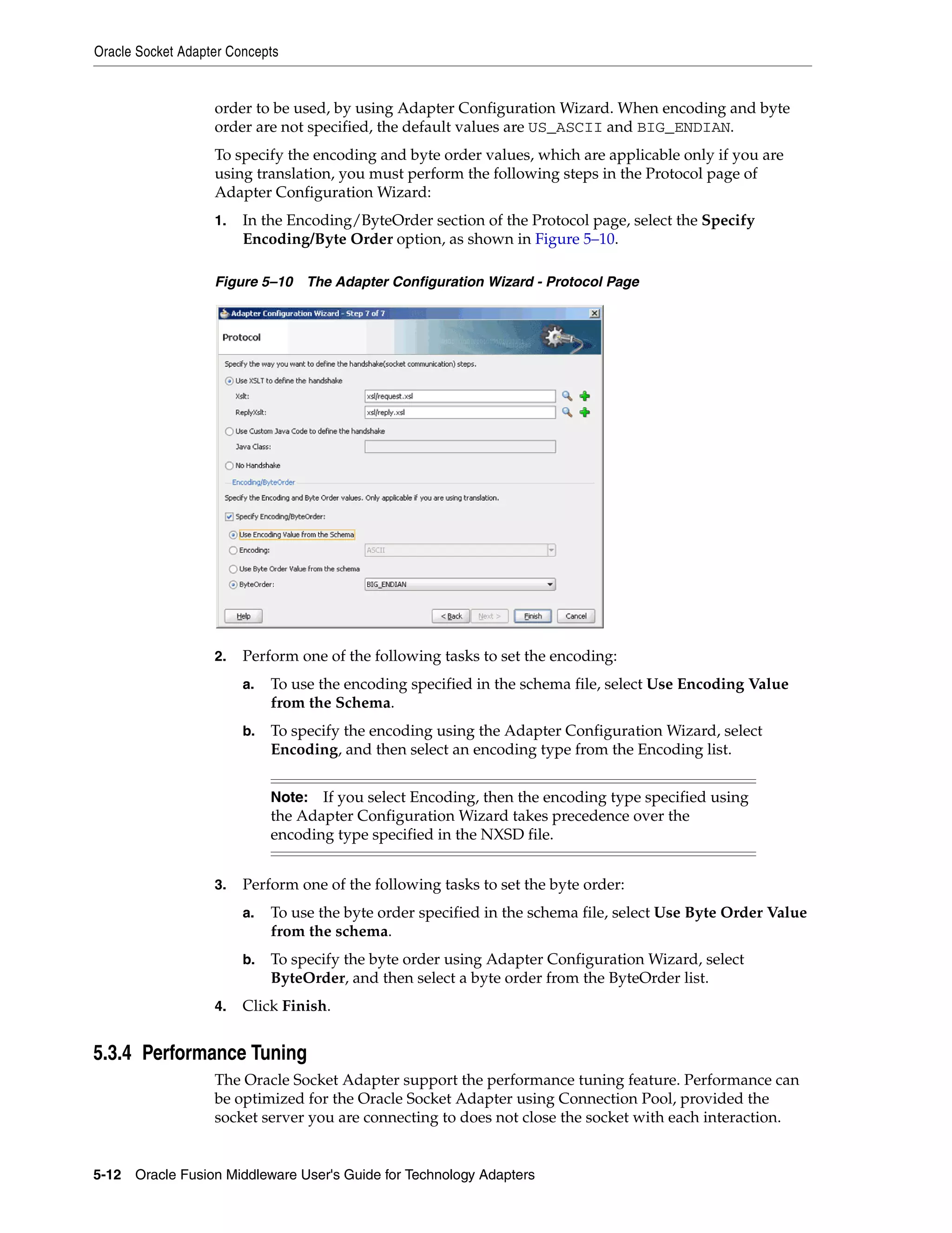 Oracle Socket Adapter Concepts
5-12 Oracle Fusion Middleware User's Guide for Technology Adapters
order to be used, by using Adapter Configuration Wizard. When encoding and byte
order are not specified, the default values are US_ASCII and BIG_ENDIAN.
To specify the encoding and byte order values, which are applicable only if you are
using translation, you must perform the following steps in the Protocol page of
Adapter Configuration Wizard:
1. In the Encoding/ByteOrder section of the Protocol page, select the Specify
Encoding/Byte Order option, as shown in Figure 5–10.
Figure 5–10 The Adapter Configuration Wizard - Protocol Page
2. Perform one of the following tasks to set the encoding:
a. To use the encoding specified in the schema file, select Use Encoding Value
from the Schema.
b. To specify the encoding using the Adapter Configuration Wizard, select
Encoding, and then select an encoding type from the Encoding list.
3. Perform one of the following tasks to set the byte order:
a. To use the byte order specified in the schema file, select Use Byte Order Value
from the schema.
b. To specify the byte order using Adapter Configuration Wizard, select
ByteOrder, and then select a byte order from the ByteOrder list.
4. Click Finish.
5.3.4 Performance Tuning
The Oracle Socket Adapter support the performance tuning feature. Performance can
be optimized for the Oracle Socket Adapter using Connection Pool, provided the
socket server you are connecting to does not close the socket with each interaction.
Note: If you select Encoding, then the encoding type specified using
the Adapter Configuration Wizard takes precedence over the
encoding type specified in the NXSD file.
 
