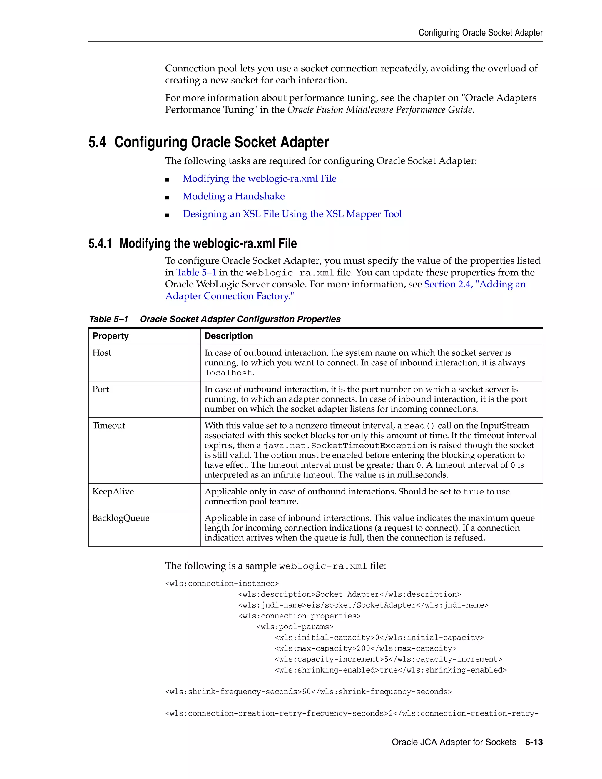 Configuring Oracle Socket Adapter
Oracle JCA Adapter for Sockets 5-13
Connection pool lets you use a socket connection repeatedly, avoiding the overload of
creating a new socket for each interaction.
For more information about performance tuning, see the chapter on "Oracle Adapters
Performance Tuning" in the Oracle Fusion Middleware Performance Guide.
5.4 Configuring Oracle Socket Adapter
The following tasks are required for configuring Oracle Socket Adapter:
■ Modifying the weblogic-ra.xml File
■ Modeling a Handshake
■ Designing an XSL File Using the XSL Mapper Tool
5.4.1 Modifying the weblogic-ra.xml File
To configure Oracle Socket Adapter, you must specify the value of the properties listed
in Table 5–1 in the weblogic-ra.xml file. You can update these properties from the
Oracle WebLogic Server console. For more information, see Section 2.4, "Adding an
Adapter Connection Factory."
The following is a sample weblogic-ra.xml file:
<wls:connection-instance>
<wls:description>Socket Adapter</wls:description>
<wls:jndi-name>eis/socket/SocketAdapter</wls:jndi-name>
<wls:connection-properties>
<wls:pool-params>
<wls:initial-capacity>0</wls:initial-capacity>
<wls:max-capacity>200</wls:max-capacity>
<wls:capacity-increment>5</wls:capacity-increment>
<wls:shrinking-enabled>true</wls:shrinking-enabled>
<wls:shrink-frequency-seconds>60</wls:shrink-frequency-seconds>
<wls:connection-creation-retry-frequency-seconds>2</wls:connection-creation-retry-
Table 5–1 Oracle Socket Adapter Configuration Properties
Property Description
Host In case of outbound interaction, the system name on which the socket server is
running, to which you want to connect. In case of inbound interaction, it is always
localhost.
Port In case of outbound interaction, it is the port number on which a socket server is
running, to which an adapter connects. In case of inbound interaction, it is the port
number on which the socket adapter listens for incoming connections.
Timeout With this value set to a nonzero timeout interval, a read() call on the InputStream
associated with this socket blocks for only this amount of time. If the timeout interval
expires, then a java.net.SocketTimeoutException is raised though the socket
is still valid. The option must be enabled before entering the blocking operation to
have effect. The timeout interval must be greater than 0. A timeout interval of 0 is
interpreted as an infinite timeout. The value is in milliseconds.
KeepAlive Applicable only in case of outbound interactions. Should be set to true to use
connection pool feature.
BacklogQueue Applicable in case of inbound interactions. This value indicates the maximum queue
length for incoming connection indications (a request to connect). If a connection
indication arrives when the queue is full, then the connection is refused.
 