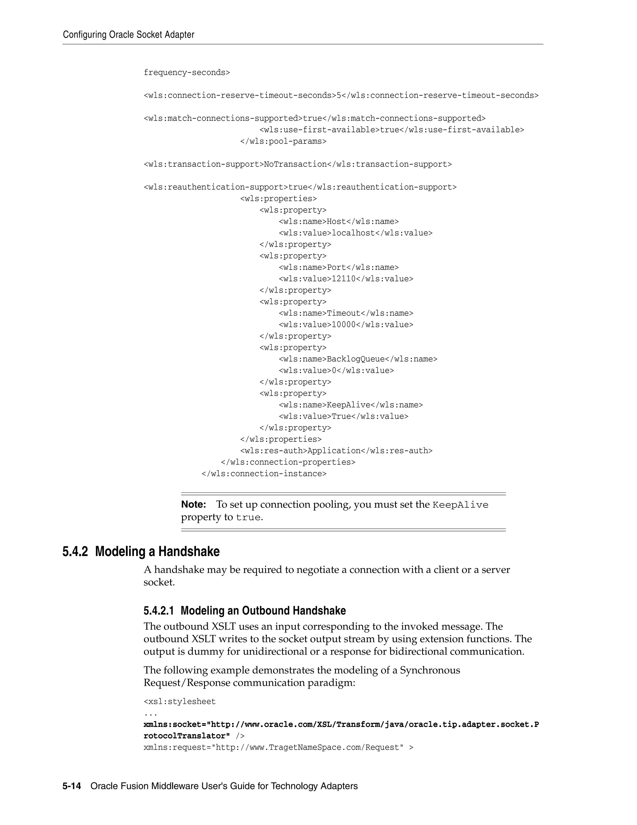 Configuring Oracle Socket Adapter
5-14 Oracle Fusion Middleware User's Guide for Technology Adapters
frequency-seconds>
<wls:connection-reserve-timeout-seconds>5</wls:connection-reserve-timeout-seconds>
<wls:match-connections-supported>true</wls:match-connections-supported>
<wls:use-first-available>true</wls:use-first-available>
</wls:pool-params>
<wls:transaction-support>NoTransaction</wls:transaction-support>
<wls:reauthentication-support>true</wls:reauthentication-support>
<wls:properties>
<wls:property>
<wls:name>Host</wls:name>
<wls:value>localhost</wls:value>
</wls:property>
<wls:property>
<wls:name>Port</wls:name>
<wls:value>12110</wls:value>
</wls:property>
<wls:property>
<wls:name>Timeout</wls:name>
<wls:value>10000</wls:value>
</wls:property>
<wls:property>
<wls:name>BacklogQueue</wls:name>
<wls:value>0</wls:value>
</wls:property>
<wls:property>
<wls:name>KeepAlive</wls:name>
<wls:value>True</wls:value>
</wls:property>
</wls:properties>
<wls:res-auth>Application</wls:res-auth>
</wls:connection-properties>
</wls:connection-instance>
5.4.2 Modeling a Handshake
A handshake may be required to negotiate a connection with a client or a server
socket.
5.4.2.1 Modeling an Outbound Handshake
The outbound XSLT uses an input corresponding to the invoked message. The
outbound XSLT writes to the socket output stream by using extension functions. The
output is dummy for unidirectional or a response for bidirectional communication.
The following example demonstrates the modeling of a Synchronous
Request/Response communication paradigm:
<xsl:stylesheet
...
xmlns:socket="http://www.oracle.com/XSL/Transform/java/oracle.tip.adapter.socket.P
rotocolTranslator" />
xmlns:request="http://www.TragetNameSpace.com/Request" >
Note: To set up connection pooling, you must set the KeepAlive
property to true.
 