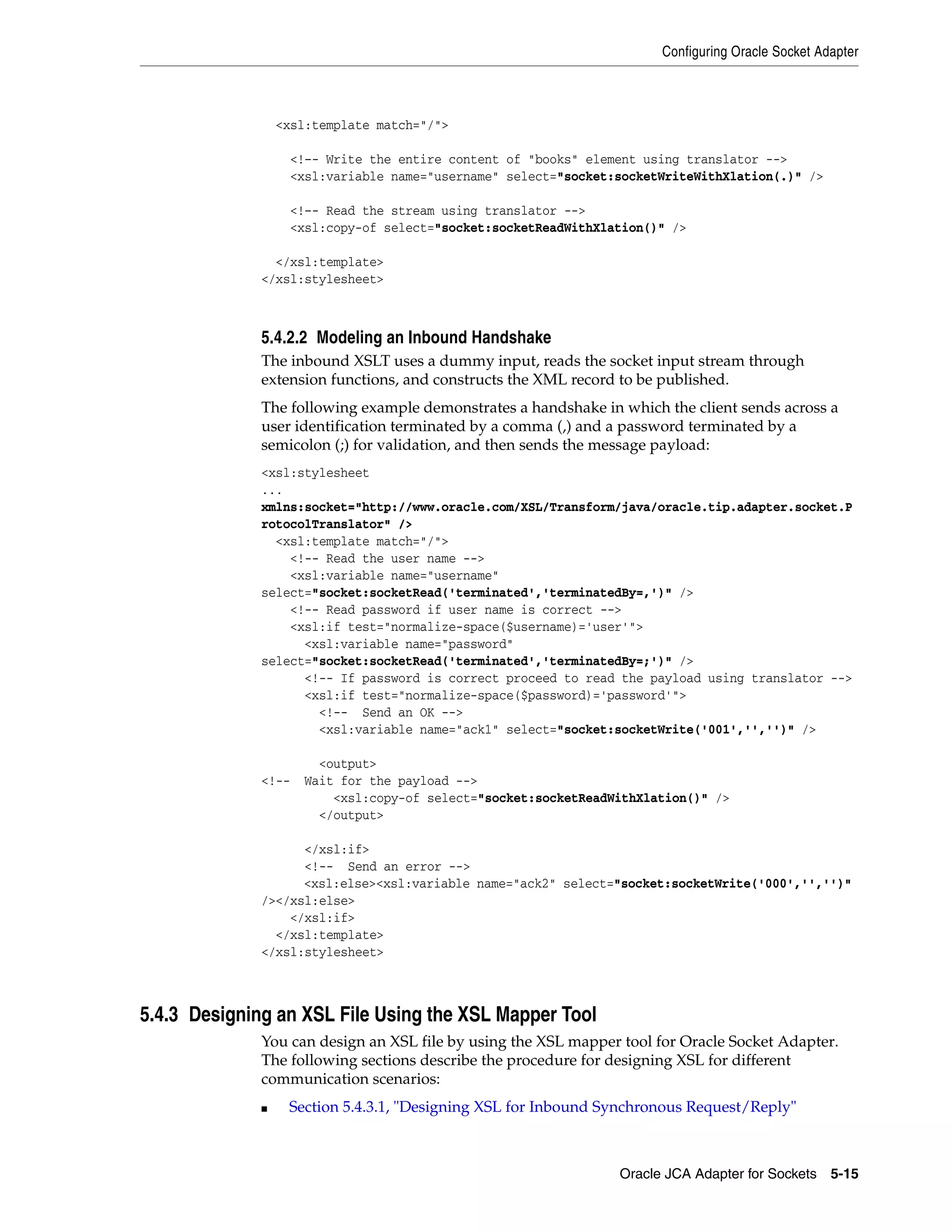 Configuring Oracle Socket Adapter
Oracle JCA Adapter for Sockets 5-15
<xsl:template match="/">
<!–- Write the entire content of "books" element using translator -->
<xsl:variable name="username" select="socket:socketWriteWithXlation(.)" />
<!–- Read the stream using translator -->
<xsl:copy-of select="socket:socketReadWithXlation()" />
</xsl:template>
</xsl:stylesheet>
5.4.2.2 Modeling an Inbound Handshake
The inbound XSLT uses a dummy input, reads the socket input stream through
extension functions, and constructs the XML record to be published.
The following example demonstrates a handshake in which the client sends across a
user identification terminated by a comma (,) and a password terminated by a
semicolon (;) for validation, and then sends the message payload:
<xsl:stylesheet
...
xmlns:socket="http://www.oracle.com/XSL/Transform/java/oracle.tip.adapter.socket.P
rotocolTranslator" />
<xsl:template match="/">
<!-- Read the user name -->
<xsl:variable name="username"
select="socket:socketRead('terminated','terminatedBy=,')" />
<!-- Read password if user name is correct -->
<xsl:if test="normalize-space($username)='user'">
<xsl:variable name="password"
select="socket:socketRead('terminated','terminatedBy=;')" />
<!-- If password is correct proceed to read the payload using translator -->
<xsl:if test="normalize-space($password)='password'">
<!-- Send an OK -->
<xsl:variable name="ack1" select="socket:socketWrite('001','','')" />
<output>
<!-- Wait for the payload -->
<xsl:copy-of select="socket:socketReadWithXlation()" />
</output>
</xsl:if>
<!-- Send an error -->
<xsl:else><xsl:variable name="ack2" select="socket:socketWrite('000','','')"
/></xsl:else>
</xsl:if>
</xsl:template>
</xsl:stylesheet>
5.4.3 Designing an XSL File Using the XSL Mapper Tool
You can design an XSL file by using the XSL mapper tool for Oracle Socket Adapter.
The following sections describe the procedure for designing XSL for different
communication scenarios:
■ Section 5.4.3.1, "Designing XSL for Inbound Synchronous Request/Reply"
 