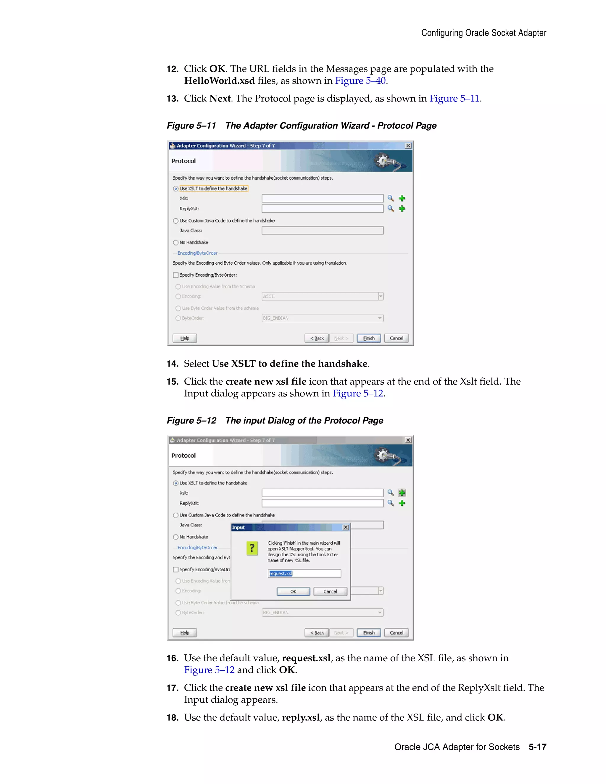 Configuring Oracle Socket Adapter
Oracle JCA Adapter for Sockets 5-17
12. Click OK. The URL fields in the Messages page are populated with the
HelloWorld.xsd files, as shown in Figure 5–40.
13. Click Next. The Protocol page is displayed, as shown in Figure 5–11.
Figure 5–11 The Adapter Configuration Wizard - Protocol Page
14. Select Use XSLT to define the handshake.
15. Click the create new xsl file icon that appears at the end of the Xslt field. The
Input dialog appears as shown in Figure 5–12.
Figure 5–12 The input Dialog of the Protocol Page
16. Use the default value, request.xsl, as the name of the XSL file, as shown in
Figure 5–12 and click OK.
17. Click the create new xsl file icon that appears at the end of the ReplyXslt field. The
Input dialog appears.
18. Use the default value, reply.xsl, as the name of the XSL file, and click OK.
 