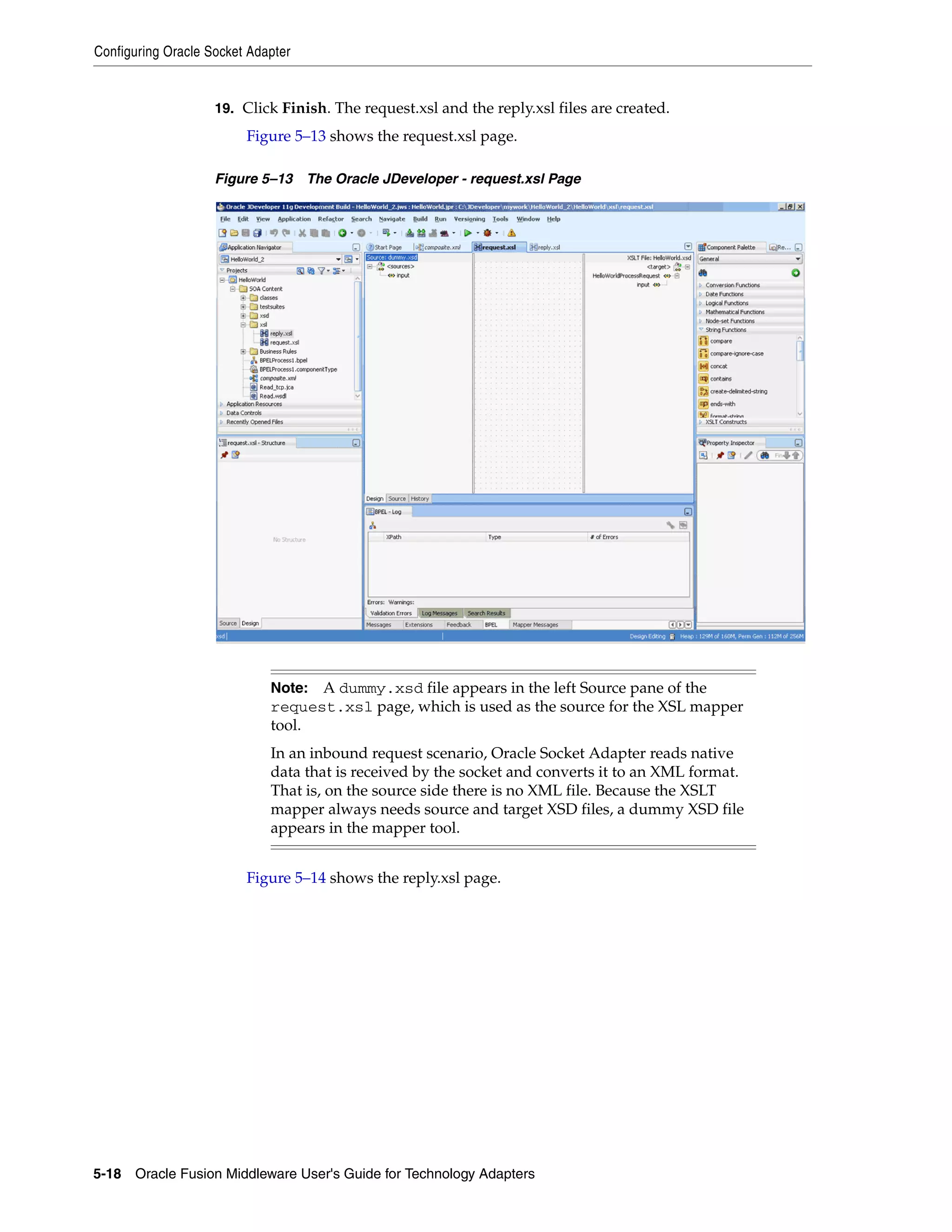 Configuring Oracle Socket Adapter
5-18 Oracle Fusion Middleware User's Guide for Technology Adapters
19. Click Finish. The request.xsl and the reply.xsl files are created.
Figure 5–13 shows the request.xsl page.
Figure 5–13 The Oracle JDeveloper - request.xsl Page
Figure 5–14 shows the reply.xsl page.
Note: A dummy.xsd file appears in the left Source pane of the
request.xsl page, which is used as the source for the XSL mapper
tool.
In an inbound request scenario, Oracle Socket Adapter reads native
data that is received by the socket and converts it to an XML format.
That is, on the source side there is no XML file. Because the XSLT
mapper always needs source and target XSD files, a dummy XSD file
appears in the mapper tool.
 