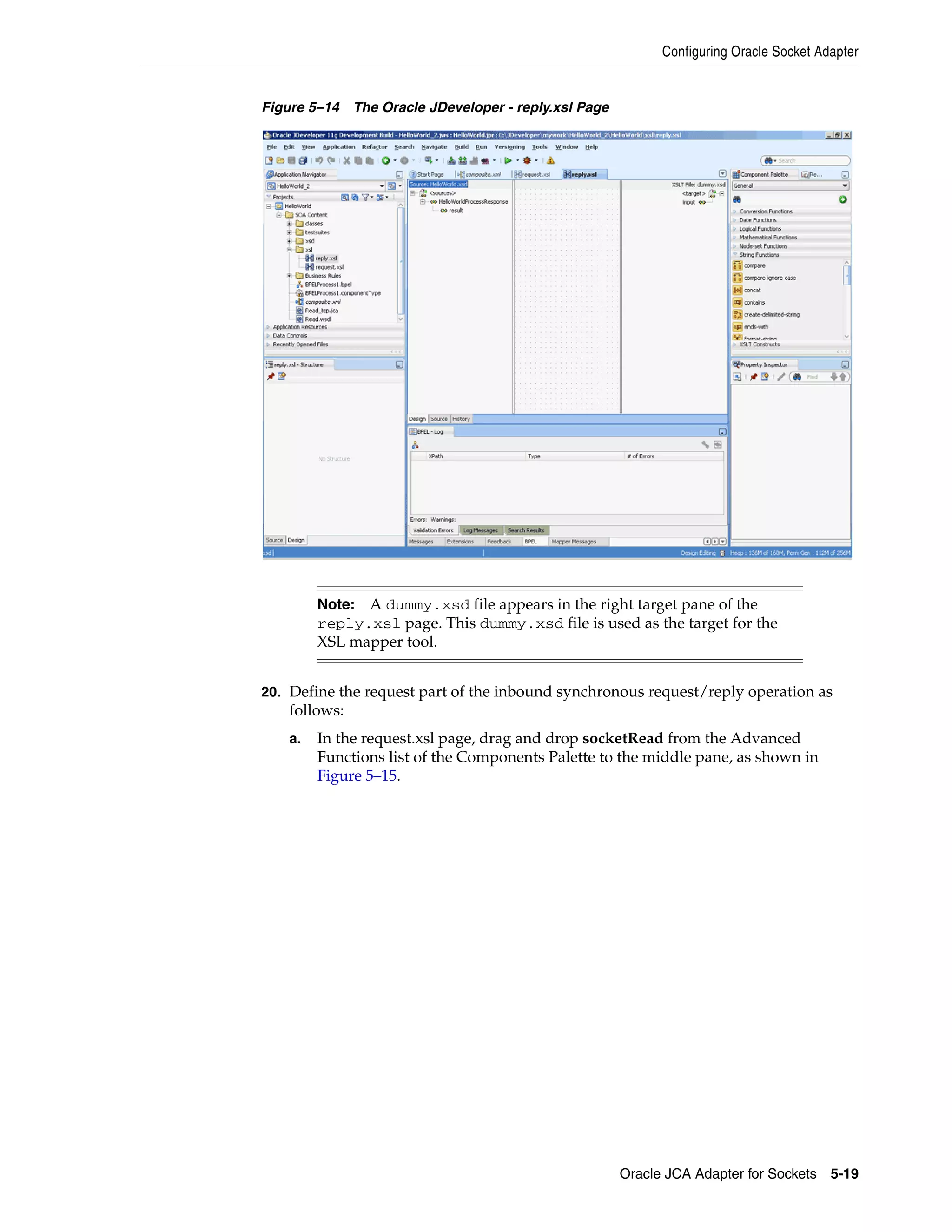 Configuring Oracle Socket Adapter
Oracle JCA Adapter for Sockets 5-19
Figure 5–14 The Oracle JDeveloper - reply.xsl Page
20. Define the request part of the inbound synchronous request/reply operation as
follows:
a. In the request.xsl page, drag and drop socketRead from the Advanced
Functions list of the Components Palette to the middle pane, as shown in
Figure 5–15.
Note: A dummy.xsd file appears in the right target pane of the
reply.xsl page. This dummy.xsd file is used as the target for the
XSL mapper tool.
 