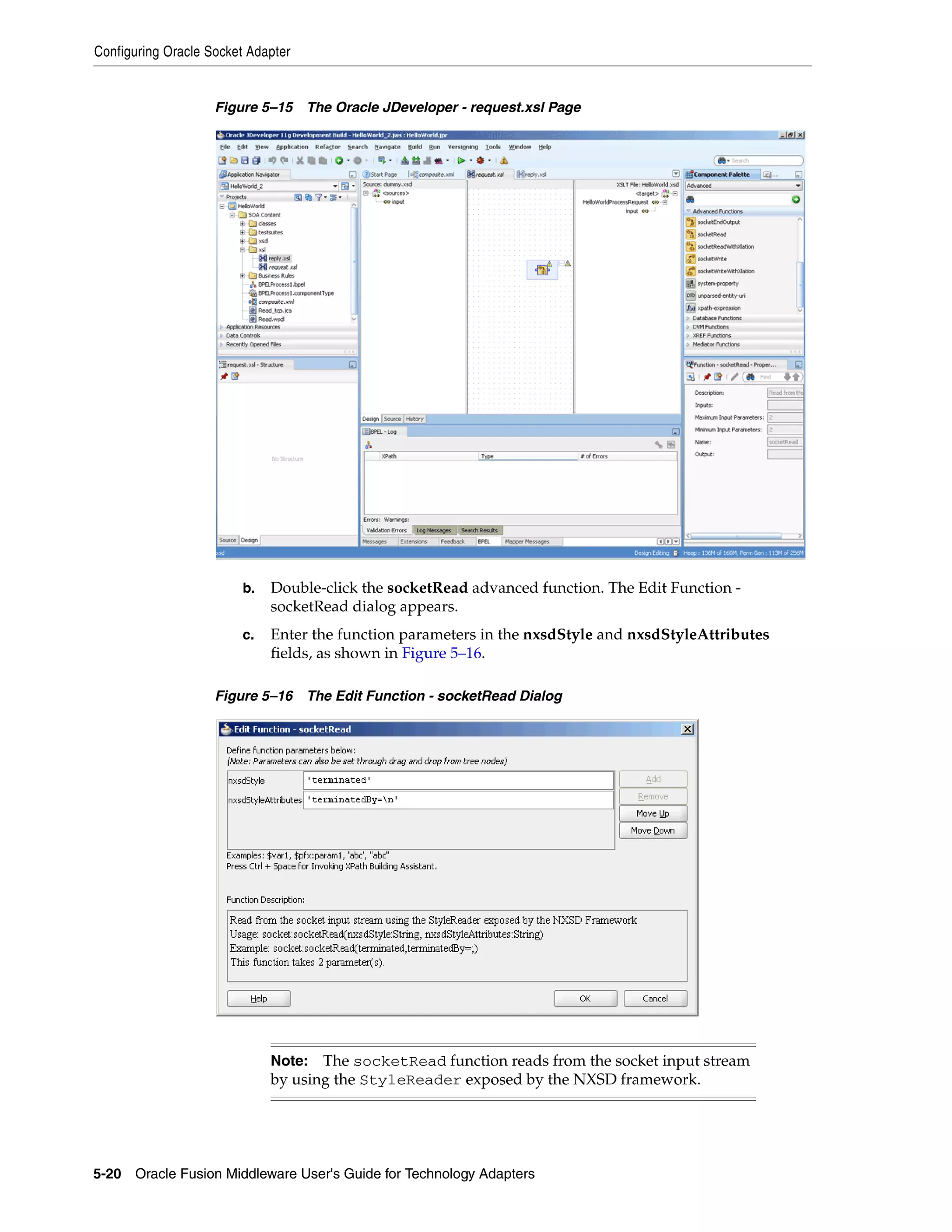 Configuring Oracle Socket Adapter
5-20 Oracle Fusion Middleware User's Guide for Technology Adapters
Figure 5–15 The Oracle JDeveloper - request.xsl Page
b. Double-click the socketRead advanced function. The Edit Function -
socketRead dialog appears.
c. Enter the function parameters in the nxsdStyle and nxsdStyleAttributes
fields, as shown in Figure 5–16.
Figure 5–16 The Edit Function - socketRead Dialog
Note: The socketRead function reads from the socket input stream
by using the StyleReader exposed by the NXSD framework.
 