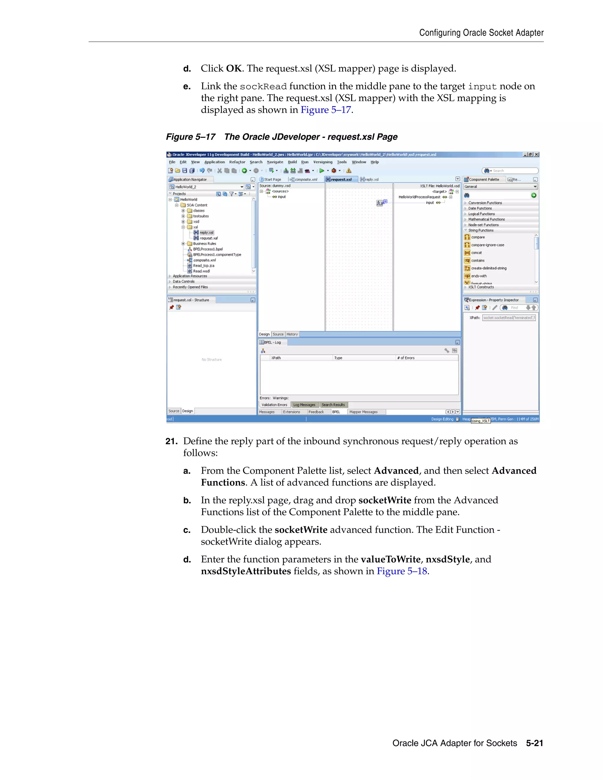 Configuring Oracle Socket Adapter
Oracle JCA Adapter for Sockets 5-21
d. Click OK. The request.xsl (XSL mapper) page is displayed.
e. Link the sockRead function in the middle pane to the target input node on
the right pane. The request.xsl (XSL mapper) with the XSL mapping is
displayed as shown in Figure 5–17.
Figure 5–17 The Oracle JDeveloper - request.xsl Page
21. Define the reply part of the inbound synchronous request/reply operation as
follows:
a. From the Component Palette list, select Advanced, and then select Advanced
Functions. A list of advanced functions are displayed.
b. In the reply.xsl page, drag and drop socketWrite from the Advanced
Functions list of the Component Palette to the middle pane.
c. Double-click the socketWrite advanced function. The Edit Function -
socketWrite dialog appears.
d. Enter the function parameters in the valueToWrite, nxsdStyle, and
nxsdStyleAttributes fields, as shown in Figure 5–18.
 