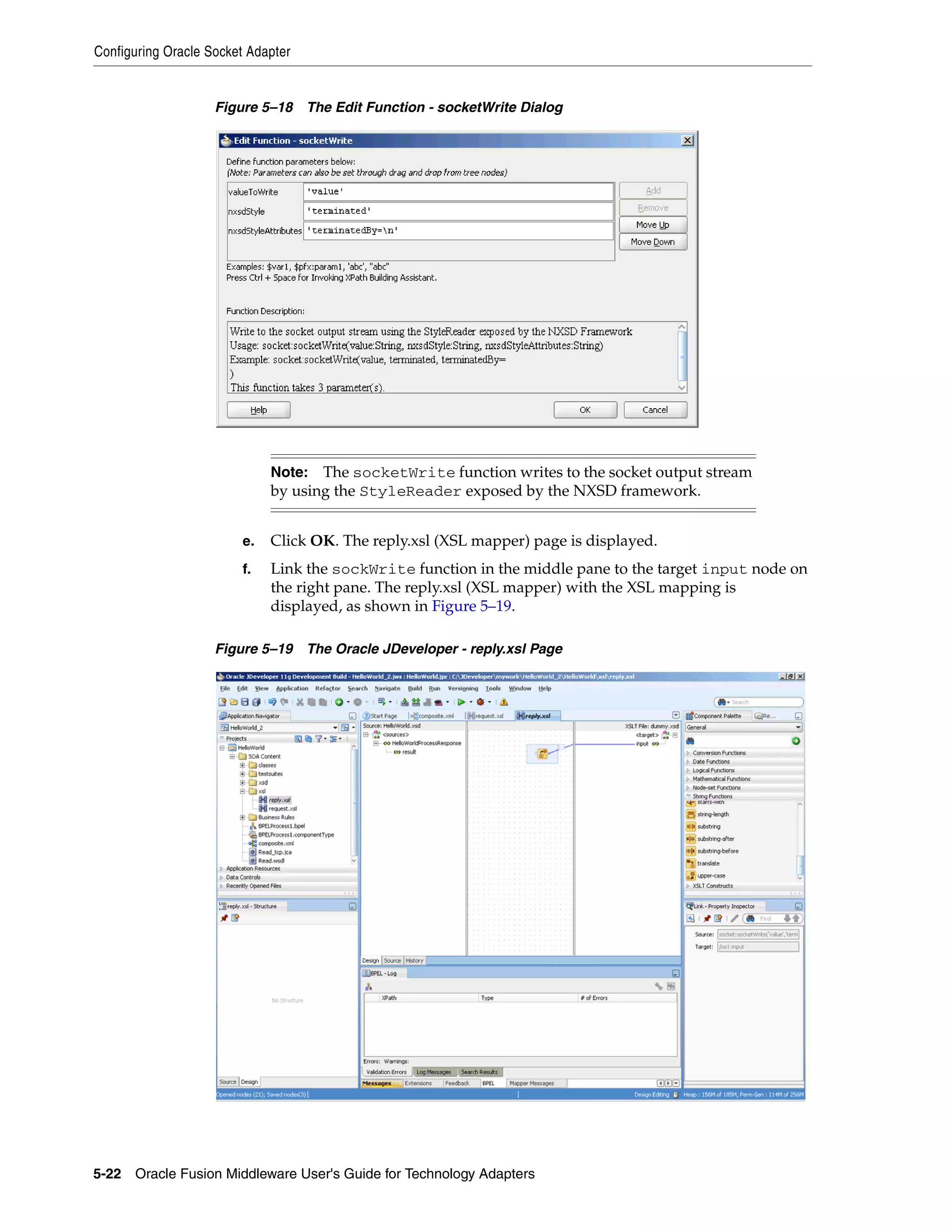 Configuring Oracle Socket Adapter
5-22 Oracle Fusion Middleware User's Guide for Technology Adapters
Figure 5–18 The Edit Function - socketWrite Dialog
e. Click OK. The reply.xsl (XSL mapper) page is displayed.
f. Link the sockWrite function in the middle pane to the target input node on
the right pane. The reply.xsl (XSL mapper) with the XSL mapping is
displayed, as shown in Figure 5–19.
Figure 5–19 The Oracle JDeveloper - reply.xsl Page
Note: The socketWrite function writes to the socket output stream
by using the StyleReader exposed by the NXSD framework.
 