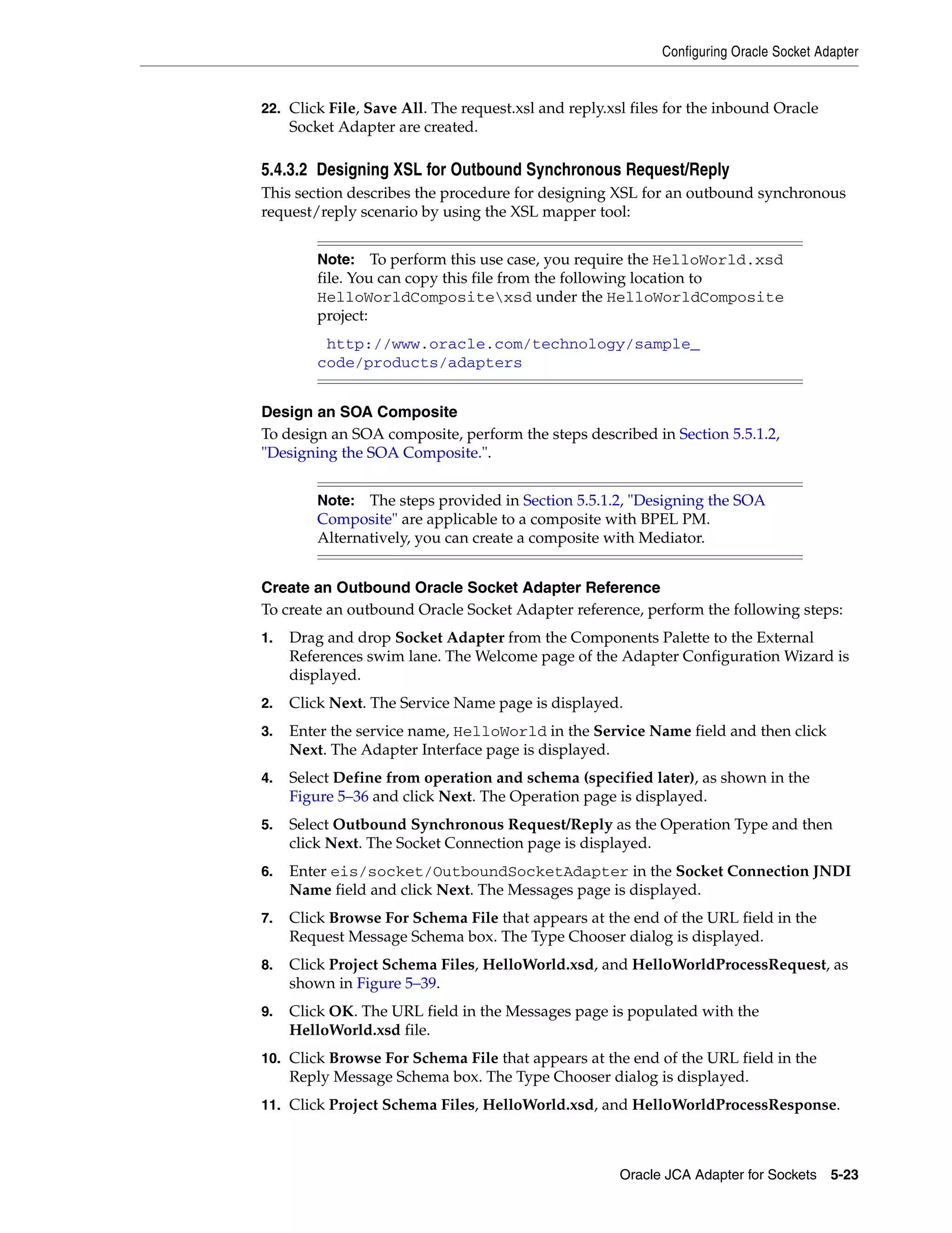 Configuring Oracle Socket Adapter
Oracle JCA Adapter for Sockets 5-23
22. Click File, Save All. The request.xsl and reply.xsl files for the inbound Oracle
Socket Adapter are created.
5.4.3.2 Designing XSL for Outbound Synchronous Request/Reply
This section describes the procedure for designing XSL for an outbound synchronous
request/reply scenario by using the XSL mapper tool:
Design an SOA Composite
To design an SOA composite, perform the steps described in Section 5.5.1.2,
"Designing the SOA Composite.".
Create an Outbound Oracle Socket Adapter Reference
To create an outbound Oracle Socket Adapter reference, perform the following steps:
1. Drag and drop Socket Adapter from the Components Palette to the External
References swim lane. The Welcome page of the Adapter Configuration Wizard is
displayed.
2. Click Next. The Service Name page is displayed.
3. Enter the service name, HelloWorld in the Service Name field and then click
Next. The Adapter Interface page is displayed.
4. Select Define from operation and schema (specified later), as shown in the
Figure 5–36 and click Next. The Operation page is displayed.
5. Select Outbound Synchronous Request/Reply as the Operation Type and then
click Next. The Socket Connection page is displayed.
6. Enter eis/socket/OutboundSocketAdapter in the Socket Connection JNDI
Name field and click Next. The Messages page is displayed.
7. Click Browse For Schema File that appears at the end of the URL field in the
Request Message Schema box. The Type Chooser dialog is displayed.
8. Click Project Schema Files, HelloWorld.xsd, and HelloWorldProcessRequest, as
shown in Figure 5–39.
9. Click OK. The URL field in the Messages page is populated with the
HelloWorld.xsd file.
10. Click Browse For Schema File that appears at the end of the URL field in the
Reply Message Schema box. The Type Chooser dialog is displayed.
11. Click Project Schema Files, HelloWorld.xsd, and HelloWorldProcessResponse.
Note: To perform this use case, you require the HelloWorld.xsd
file. You can copy this file from the following location to
HelloWorldCompositexsd under the HelloWorldComposite
project:
(http://www.oracle.com/technology/sample_
code/products/adapters)
Note: The steps provided in Section 5.5.1.2, "Designing the SOA
Composite" are applicable to a composite with BPEL PM.
Alternatively, you can create a composite with Mediator.
 