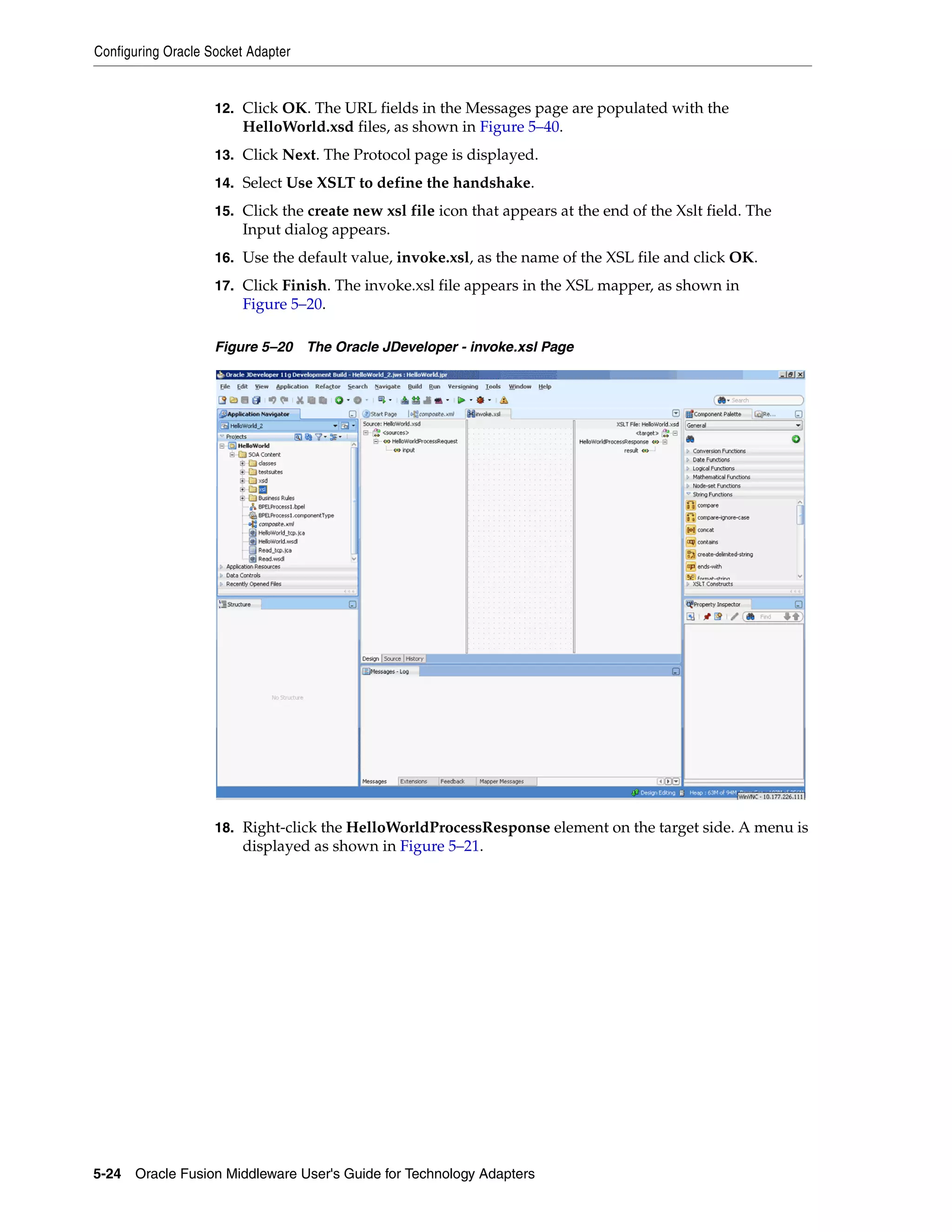 Configuring Oracle Socket Adapter
5-24 Oracle Fusion Middleware User's Guide for Technology Adapters
12. Click OK. The URL fields in the Messages page are populated with the
HelloWorld.xsd files, as shown in Figure 5–40.
13. Click Next. The Protocol page is displayed.
14. Select Use XSLT to define the handshake.
15. Click the create new xsl file icon that appears at the end of the Xslt field. The
Input dialog appears.
16. Use the default value, invoke.xsl, as the name of the XSL file and click OK.
17. Click Finish. The invoke.xsl file appears in the XSL mapper, as shown in
Figure 5–20.
Figure 5–20 The Oracle JDeveloper - invoke.xsl Page
18. Right-click the HelloWorldProcessResponse element on the target side. A menu is
displayed as shown in Figure 5–21.
 