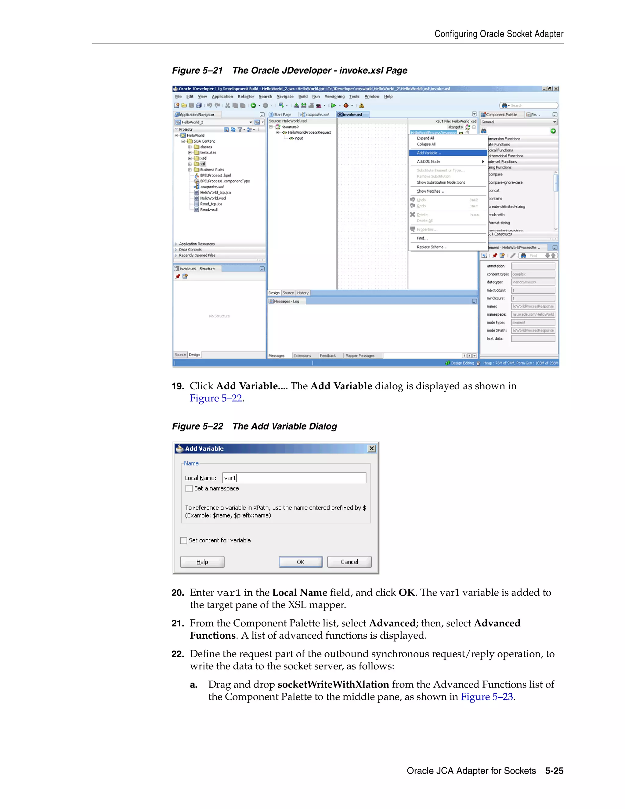 Configuring Oracle Socket Adapter
Oracle JCA Adapter for Sockets 5-25
Figure 5–21 The Oracle JDeveloper - invoke.xsl Page
19. Click Add Variable.... The Add Variable dialog is displayed as shown in
Figure 5–22.
Figure 5–22 The Add Variable Dialog
20. Enter var1 in the Local Name field, and click OK. The var1 variable is added to
the target pane of the XSL mapper.
21. From the Component Palette list, select Advanced; then, select Advanced
Functions. A list of advanced functions is displayed.
22. Define the request part of the outbound synchronous request/reply operation, to
write the data to the socket server, as follows:
a. Drag and drop socketWriteWithXlation from the Advanced Functions list of
the Component Palette to the middle pane, as shown in Figure 5–23.
 