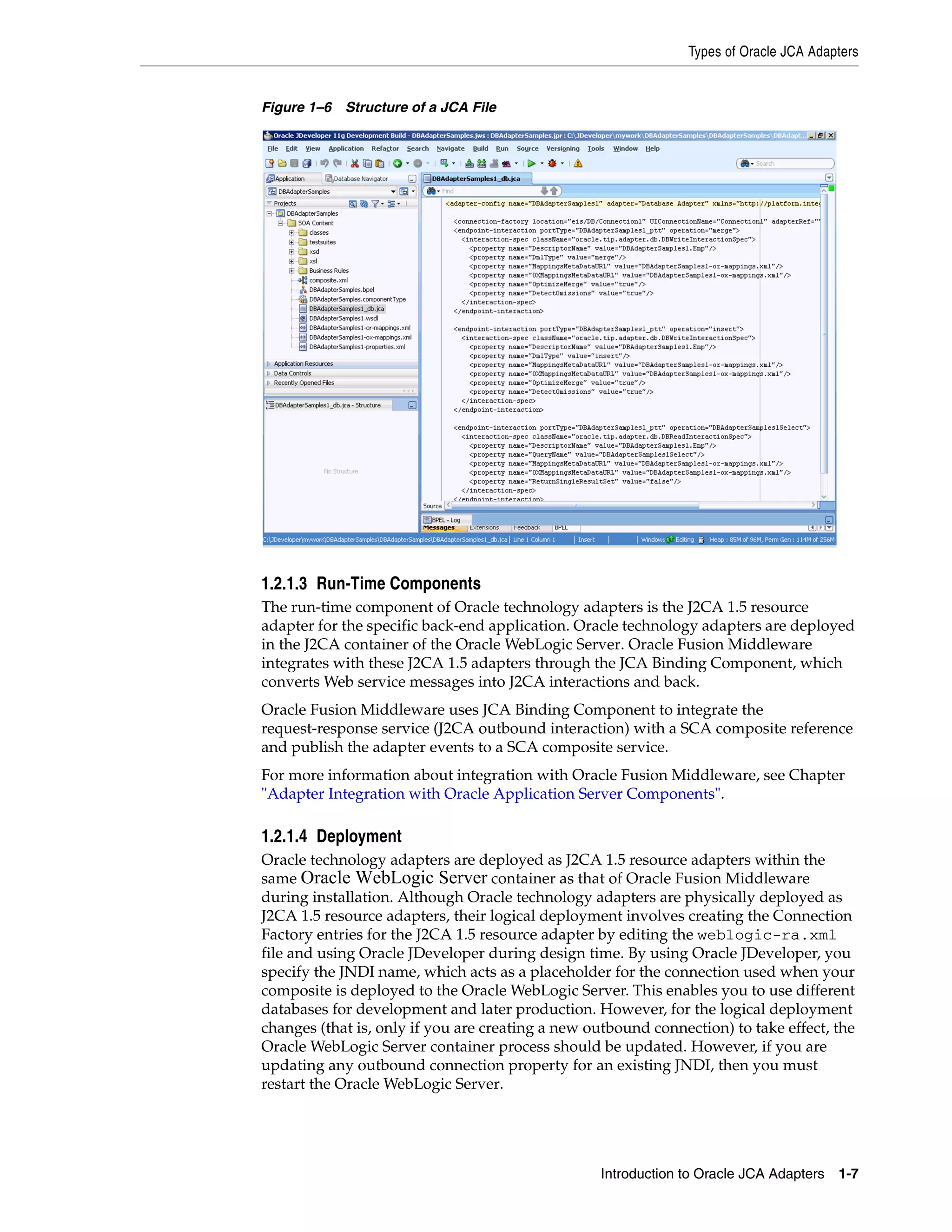 Types of Oracle JCA Adapters
Introduction to Oracle JCA Adapters 1-7
Figure 1–6 Structure of a JCA File
1.2.1.3 Run-Time Components
The run-time component of Oracle technology adapters is the J2CA 1.5 resource
adapter for the specific back-end application. Oracle technology adapters are deployed
in the J2CA container of the Oracle WebLogic Server. Oracle Fusion Middleware
integrates with these J2CA 1.5 adapters through the JCA Binding Component, which
converts Web service messages into J2CA interactions and back.
Oracle Fusion Middleware uses JCA Binding Component to integrate the
request-response service (J2CA outbound interaction) with a SCA composite reference
and publish the adapter events to a SCA composite service.
For more information about integration with Oracle Fusion Middleware, see Chapter
"Adapter Integration with Oracle Application Server Components".
1.2.1.4 Deployment
Oracle technology adapters are deployed as J2CA 1.5 resource adapters within the
same Oracle WebLogic Server container as that of Oracle Fusion Middleware
during installation. Although Oracle technology adapters are physically deployed as
J2CA 1.5 resource adapters, their logical deployment involves creating the Connection
Factory entries for the J2CA 1.5 resource adapter by editing the weblogic-ra.xml
file and using Oracle JDeveloper during design time. By using Oracle JDeveloper, you
specify the JNDI name, which acts as a placeholder for the connection used when your
composite is deployed to the Oracle WebLogic Server. This enables you to use different
databases for development and later production. However, for the logical deployment
changes (that is, only if you are creating a new outbound connection) to take effect, the
Oracle WebLogic Server container process should be updated. However, if you are
updating any outbound connection property for an existing JNDI, then you must
restart the Oracle WebLogic Server.
 