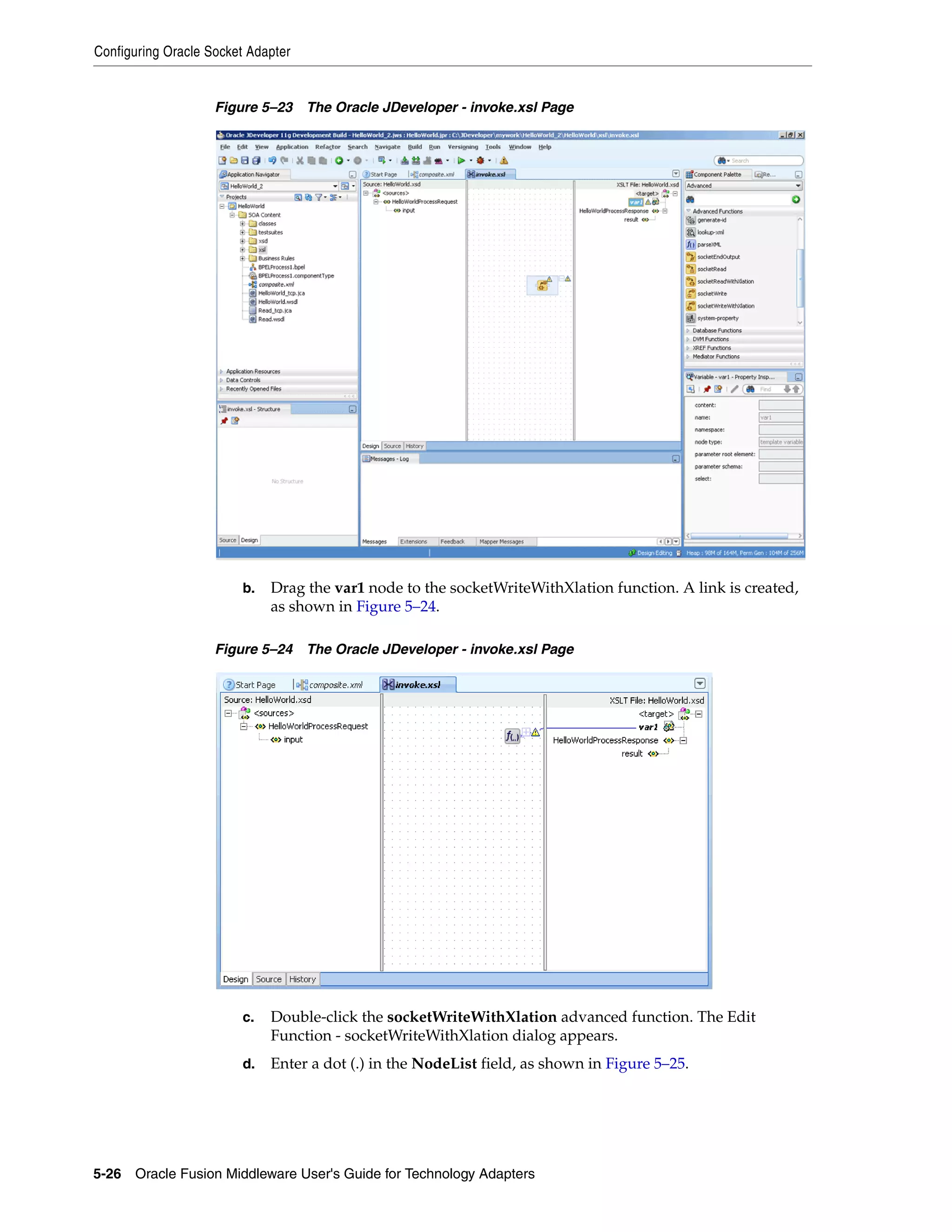 Configuring Oracle Socket Adapter
5-26 Oracle Fusion Middleware User's Guide for Technology Adapters
Figure 5–23 The Oracle JDeveloper - invoke.xsl Page
b. Drag the var1 node to the socketWriteWithXlation function. A link is created,
as shown in Figure 5–24.
Figure 5–24 The Oracle JDeveloper - invoke.xsl Page
c. Double-click the socketWriteWithXlation advanced function. The Edit
Function - socketWriteWithXlation dialog appears.
d. Enter a dot (.) in the NodeList field, as shown in Figure 5–25.
 