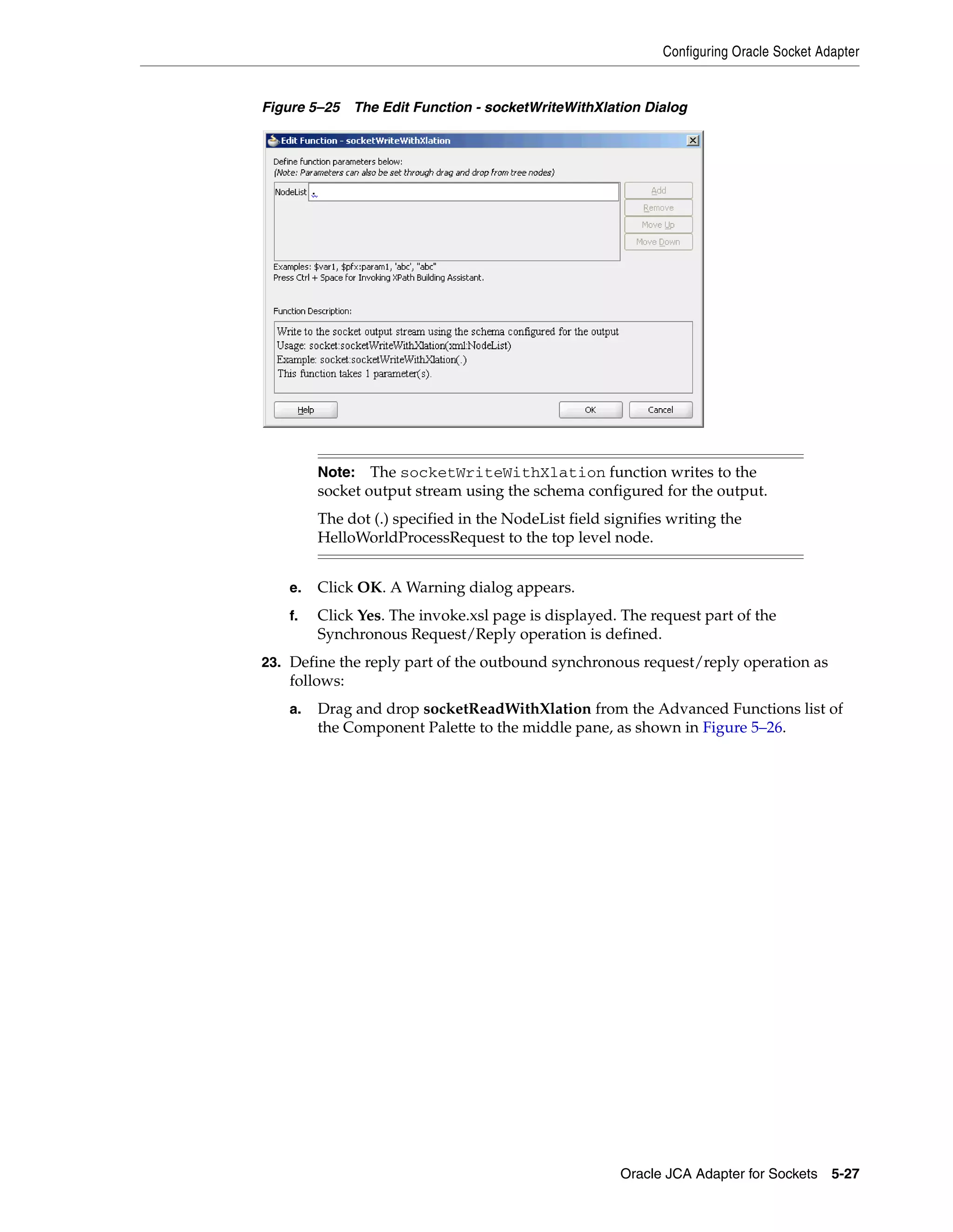 Configuring Oracle Socket Adapter
Oracle JCA Adapter for Sockets 5-27
Figure 5–25 The Edit Function - socketWriteWithXlation Dialog
e. Click OK. A Warning dialog appears.
f. Click Yes. The invoke.xsl page is displayed. The request part of the
Synchronous Request/Reply operation is defined.
23. Define the reply part of the outbound synchronous request/reply operation as
follows:
a. Drag and drop socketReadWithXlation from the Advanced Functions list of
the Component Palette to the middle pane, as shown in Figure 5–26.
Note: The socketWriteWithXlation function writes to the
socket output stream using the schema configured for the output.
The dot (.) specified in the NodeList field signifies writing the
HelloWorldProcessRequest to the top level node.
 