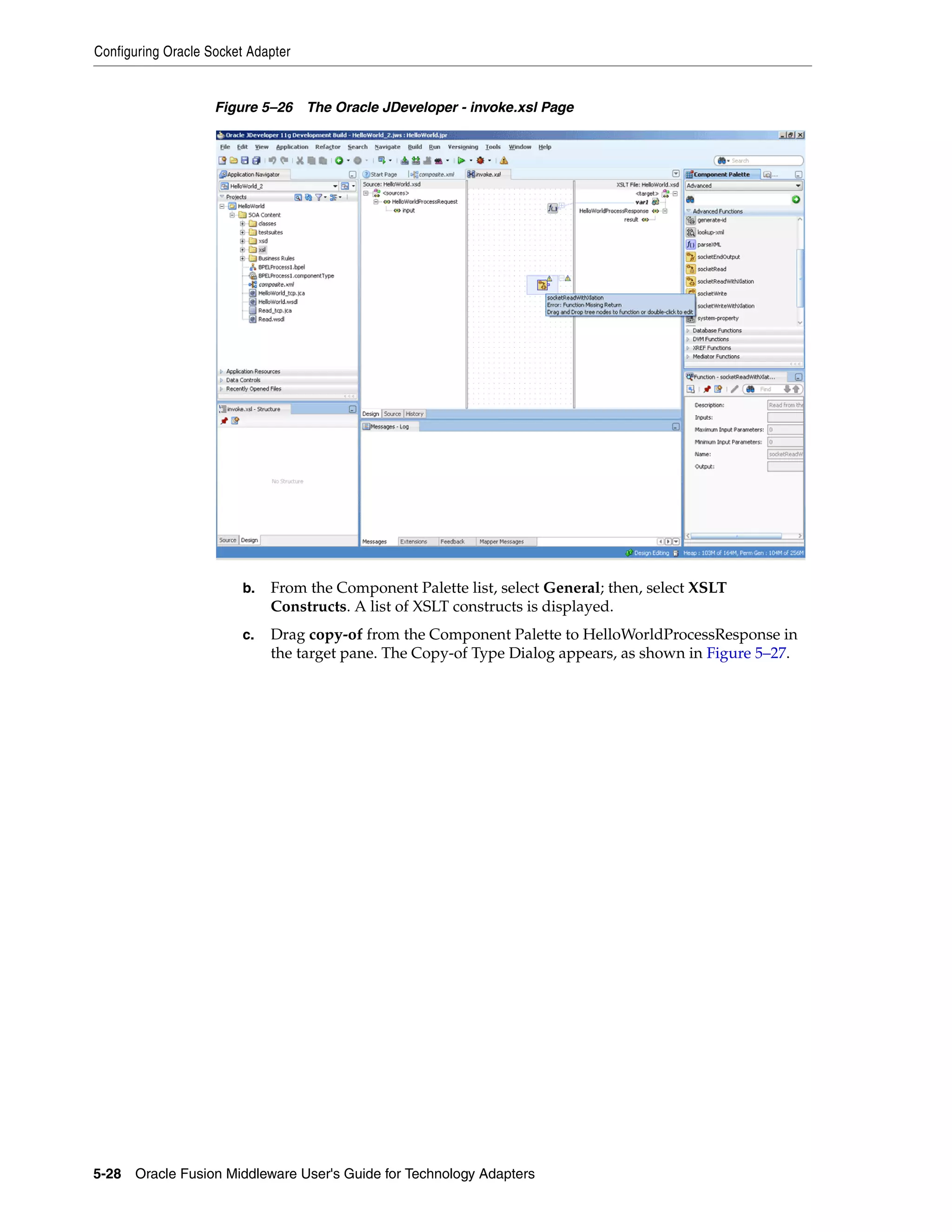 Configuring Oracle Socket Adapter
5-28 Oracle Fusion Middleware User's Guide for Technology Adapters
Figure 5–26 The Oracle JDeveloper - invoke.xsl Page
b. From the Component Palette list, select General; then, select XSLT
Constructs. A list of XSLT constructs is displayed.
c. Drag copy-of from the Component Palette to HelloWorldProcessResponse in
the target pane. The Copy-of Type Dialog appears, as shown in Figure 5–27.
 