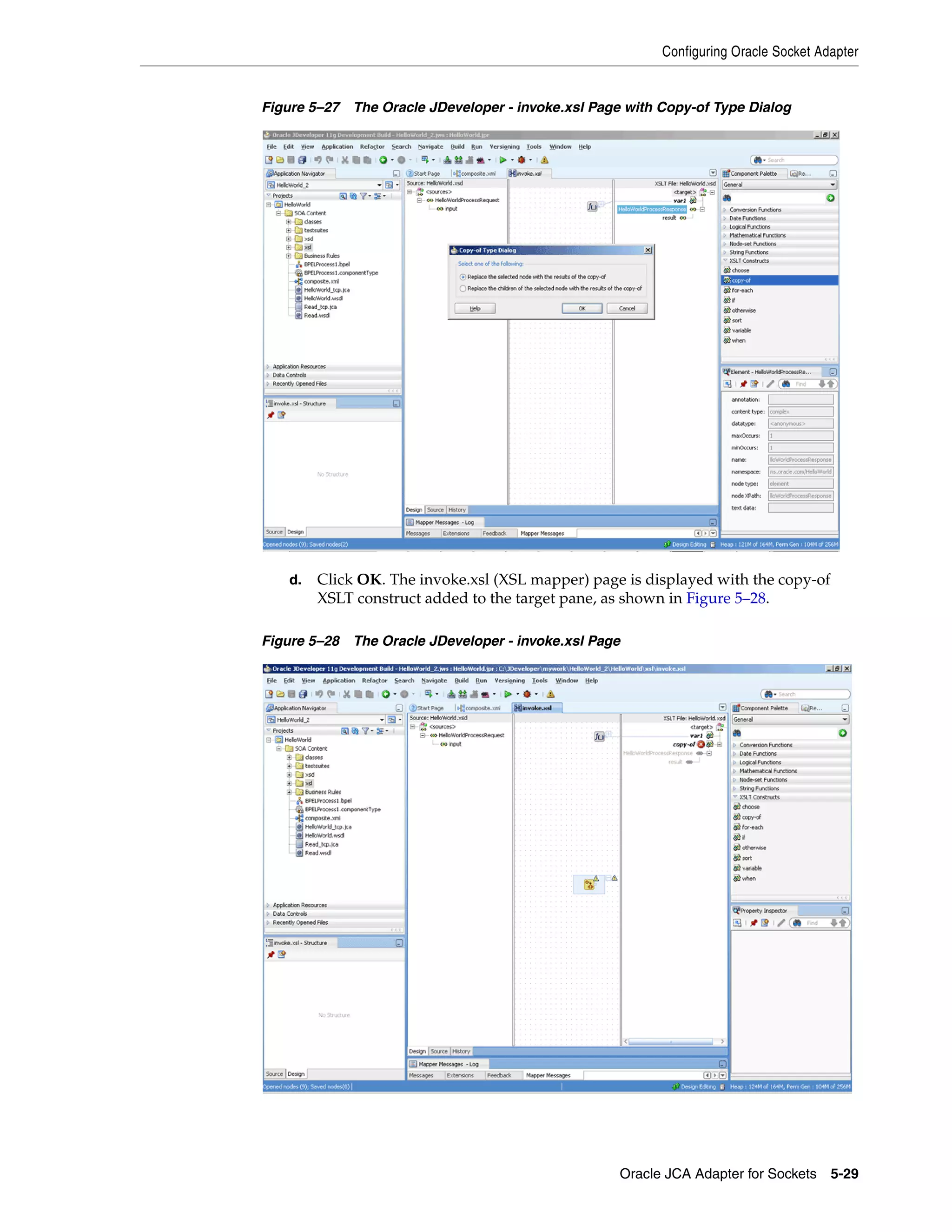 Configuring Oracle Socket Adapter
Oracle JCA Adapter for Sockets 5-29
Figure 5–27 The Oracle JDeveloper - invoke.xsl Page with Copy-of Type Dialog
d. Click OK. The invoke.xsl (XSL mapper) page is displayed with the copy-of
XSLT construct added to the target pane, as shown in Figure 5–28.
Figure 5–28 The Oracle JDeveloper - invoke.xsl Page
 