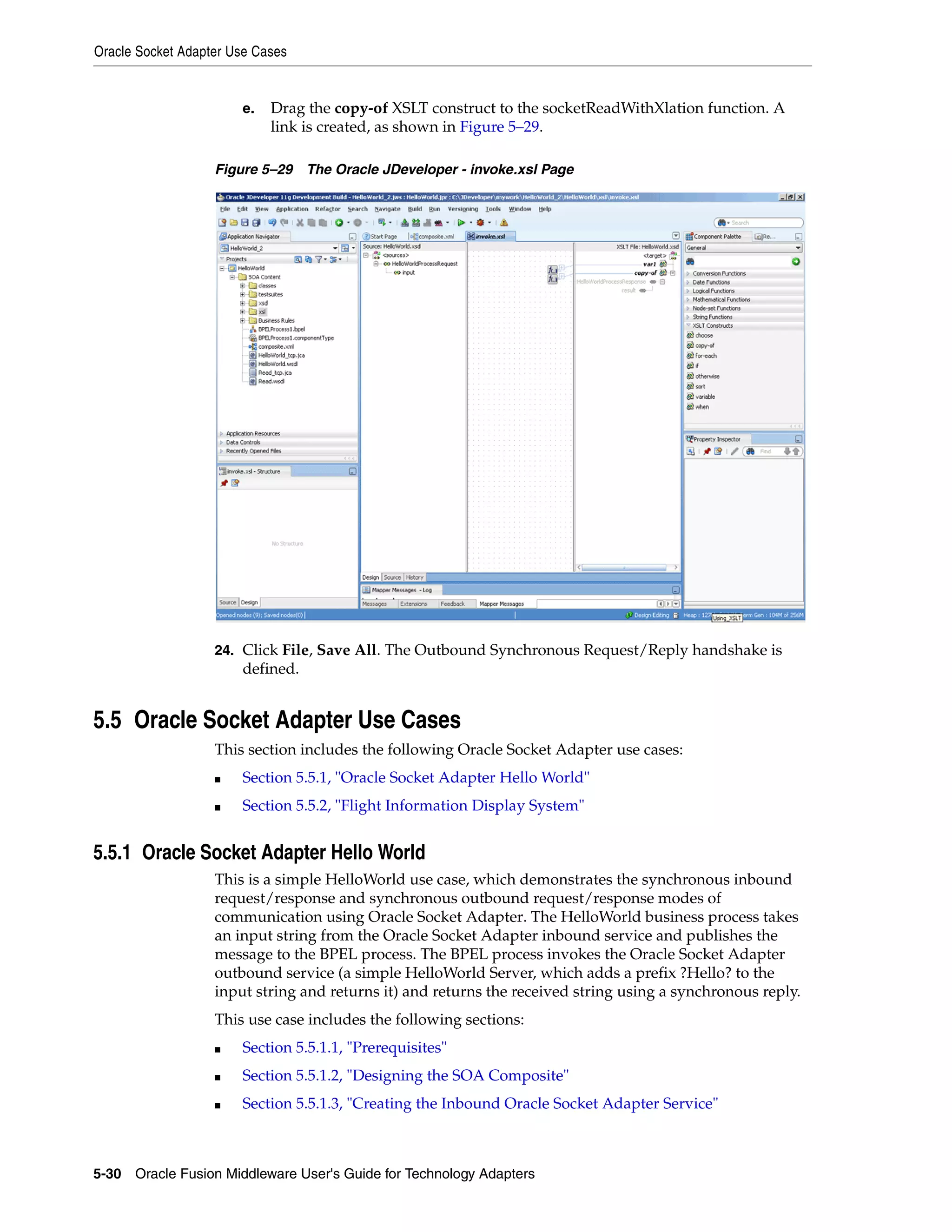 Oracle Socket Adapter Use Cases
5-30 Oracle Fusion Middleware User's Guide for Technology Adapters
e. Drag the copy-of XSLT construct to the socketReadWithXlation function. A
link is created, as shown in Figure 5–29.
Figure 5–29 The Oracle JDeveloper - invoke.xsl Page
24. Click File, Save All. The Outbound Synchronous Request/Reply handshake is
defined.
5.5 Oracle Socket Adapter Use Cases
This section includes the following Oracle Socket Adapter use cases:
■ Section 5.5.1, "Oracle Socket Adapter Hello World"
■ Section 5.5.2, "Flight Information Display System"
5.5.1 Oracle Socket Adapter Hello World
This is a simple HelloWorld use case, which demonstrates the synchronous inbound
request/response and synchronous outbound request/response modes of
communication using Oracle Socket Adapter. The HelloWorld business process takes
an input string from the Oracle Socket Adapter inbound service and publishes the
message to the BPEL process. The BPEL process invokes the Oracle Socket Adapter
outbound service (a simple HelloWorld Server, which adds a prefix ?Hello? to the
input string and returns it) and returns the received string using a synchronous reply.
This use case includes the following sections:
■ Section 5.5.1.1, "Prerequisites"
■ Section 5.5.1.2, "Designing the SOA Composite"
■ Section 5.5.1.3, "Creating the Inbound Oracle Socket Adapter Service"
 