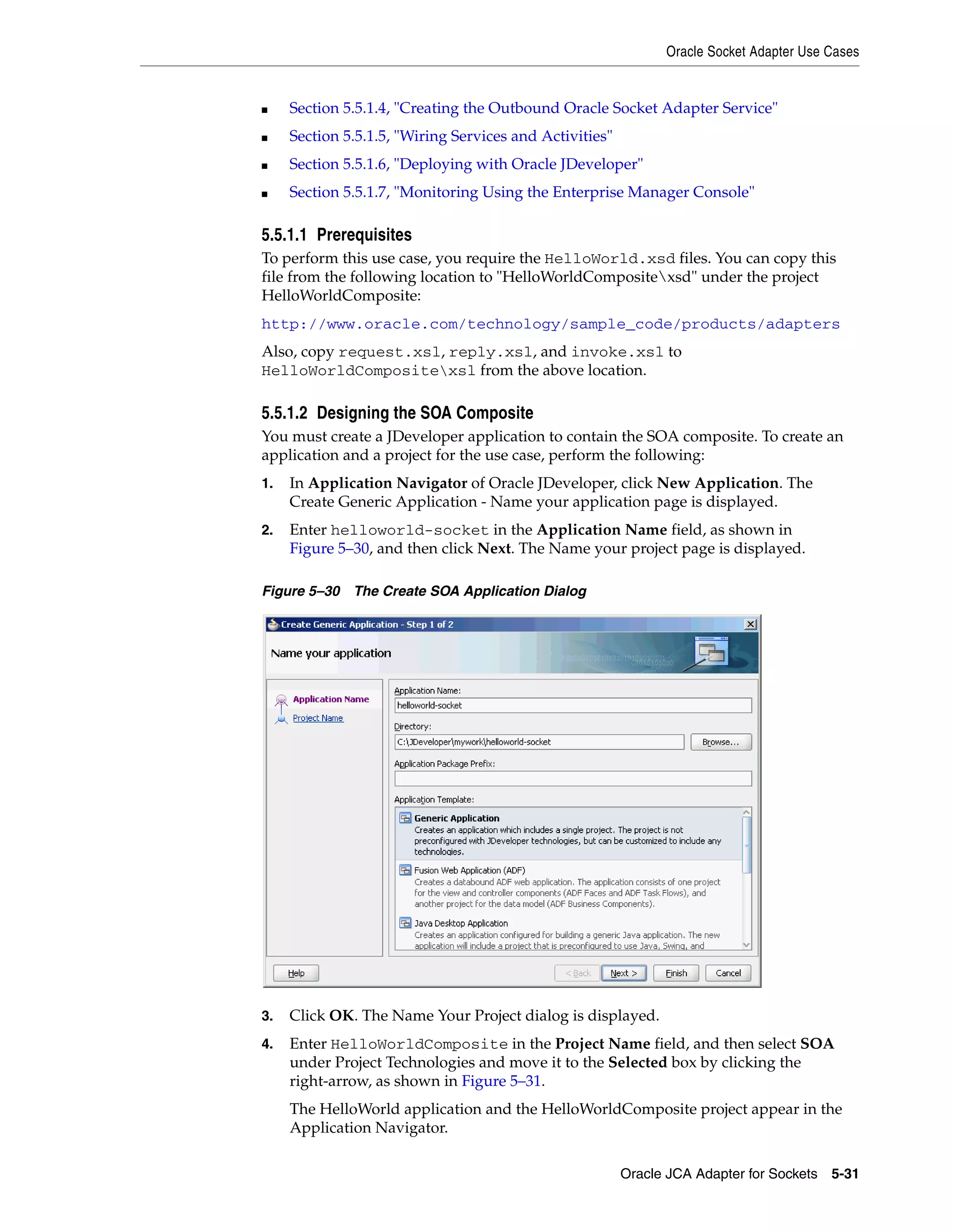 Oracle Socket Adapter Use Cases
Oracle JCA Adapter for Sockets 5-31
■ Section 5.5.1.4, "Creating the Outbound Oracle Socket Adapter Service"
■ Section 5.5.1.5, "Wiring Services and Activities"
■ Section 5.5.1.6, "Deploying with Oracle JDeveloper"
■ Section 5.5.1.7, "Monitoring Using the Enterprise Manager Console"
5.5.1.1 Prerequisites
To perform this use case, you require the HelloWorld.xsd files. You can copy this
file from the following location to "HelloWorldCompositexsd" under the project
HelloWorldComposite:
http://www.oracle.com/technology/sample_code/products/adapters
Also, copy request.xsl, reply.xsl, and invoke.xsl to
HelloWorldCompositexsl from the above location.
5.5.1.2 Designing the SOA Composite
You must create a JDeveloper application to contain the SOA composite. To create an
application and a project for the use case, perform the following:
1. In Application Navigator of Oracle JDeveloper, click New Application. The
Create Generic Application - Name your application page is displayed.
2. Enter helloworld-socket in the Application Name field, as shown in
Figure 5–30, and then click Next. The Name your project page is displayed.
Figure 5–30 The Create SOA Application Dialog
3. Click OK. The Name Your Project dialog is displayed.
4. Enter HelloWorldComposite in the Project Name field, and then select SOA
under Project Technologies and move it to the Selected box by clicking the
right-arrow, as shown in Figure 5–31.
The HelloWorld application and the HelloWorldComposite project appear in the
Application Navigator.
 