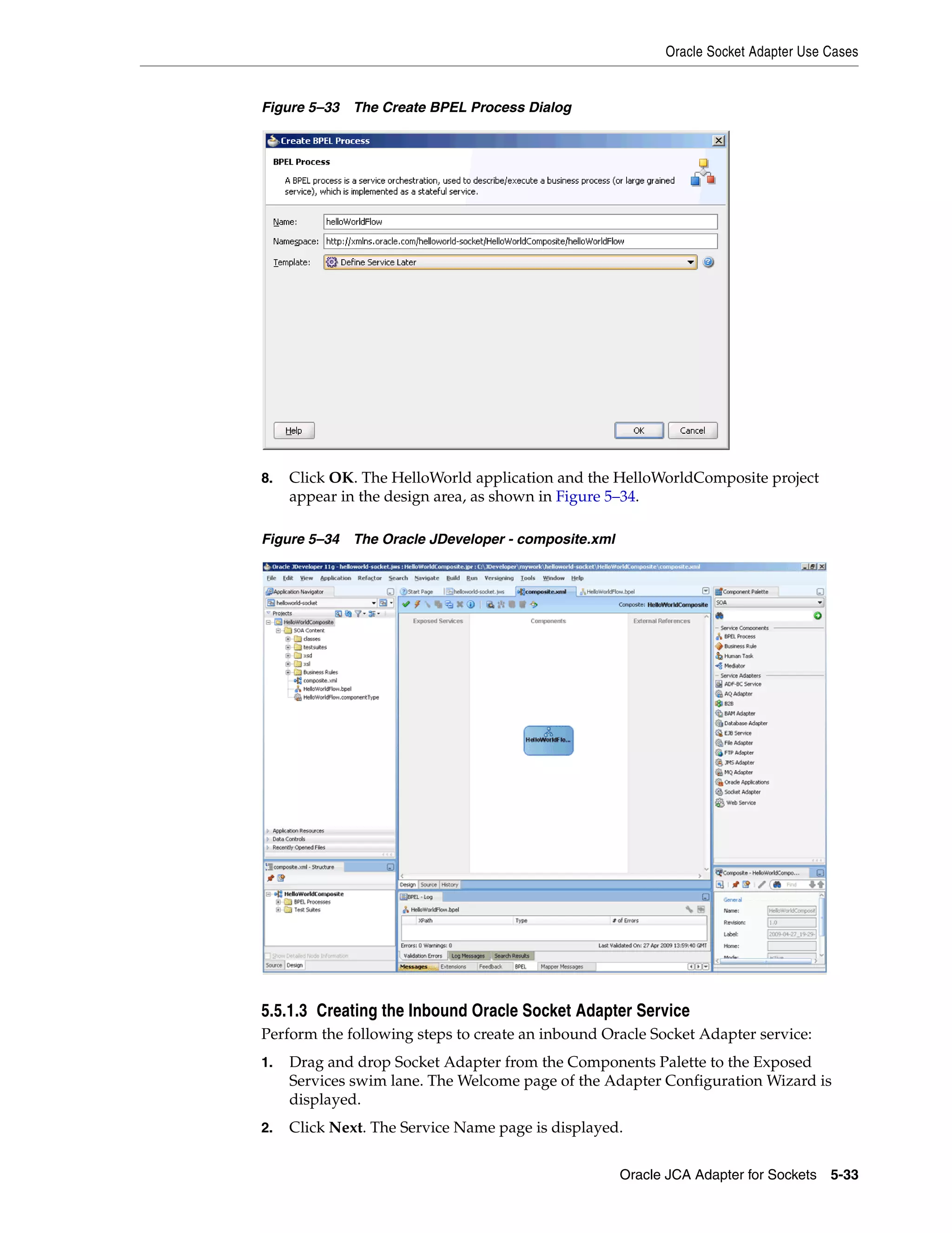 Oracle Socket Adapter Use Cases
Oracle JCA Adapter for Sockets 5-33
Figure 5–33 The Create BPEL Process Dialog
8. Click OK. The HelloWorld application and the HelloWorldComposite project
appear in the design area, as shown in Figure 5–34.
Figure 5–34 The Oracle JDeveloper - composite.xml
5.5.1.3 Creating the Inbound Oracle Socket Adapter Service
Perform the following steps to create an inbound Oracle Socket Adapter service:
1. Drag and drop Socket Adapter from the Components Palette to the Exposed
Services swim lane. The Welcome page of the Adapter Configuration Wizard is
displayed.
2. Click Next. The Service Name page is displayed.
 