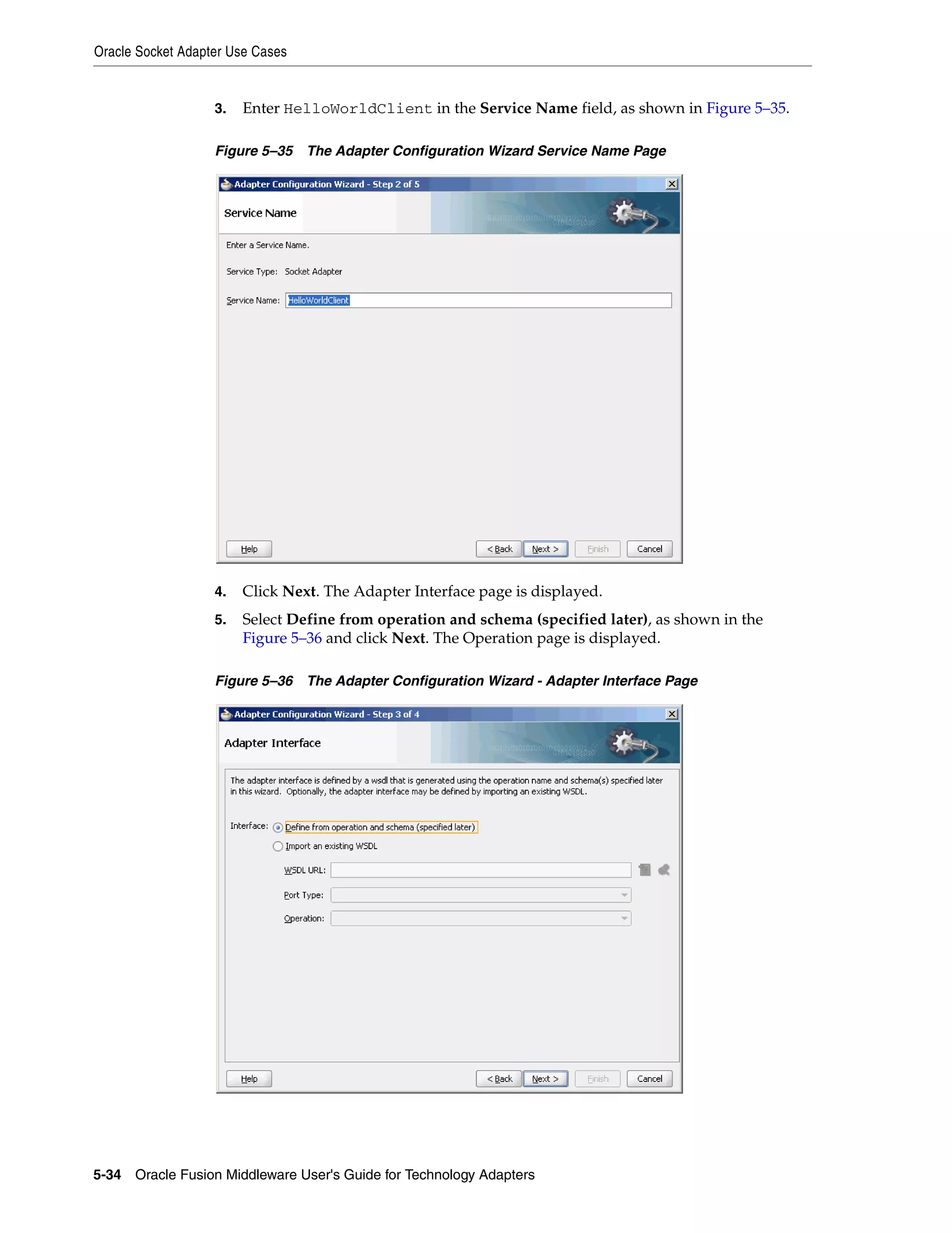 Oracle Socket Adapter Use Cases
5-34 Oracle Fusion Middleware User's Guide for Technology Adapters
3. Enter HelloWorldClient in the Service Name field, as shown in Figure 5–35.
Figure 5–35 The Adapter Configuration Wizard Service Name Page
4. Click Next. The Adapter Interface page is displayed.
5. Select Define from operation and schema (specified later), as shown in the
Figure 5–36 and click Next. The Operation page is displayed.
Figure 5–36 The Adapter Configuration Wizard - Adapter Interface Page
 