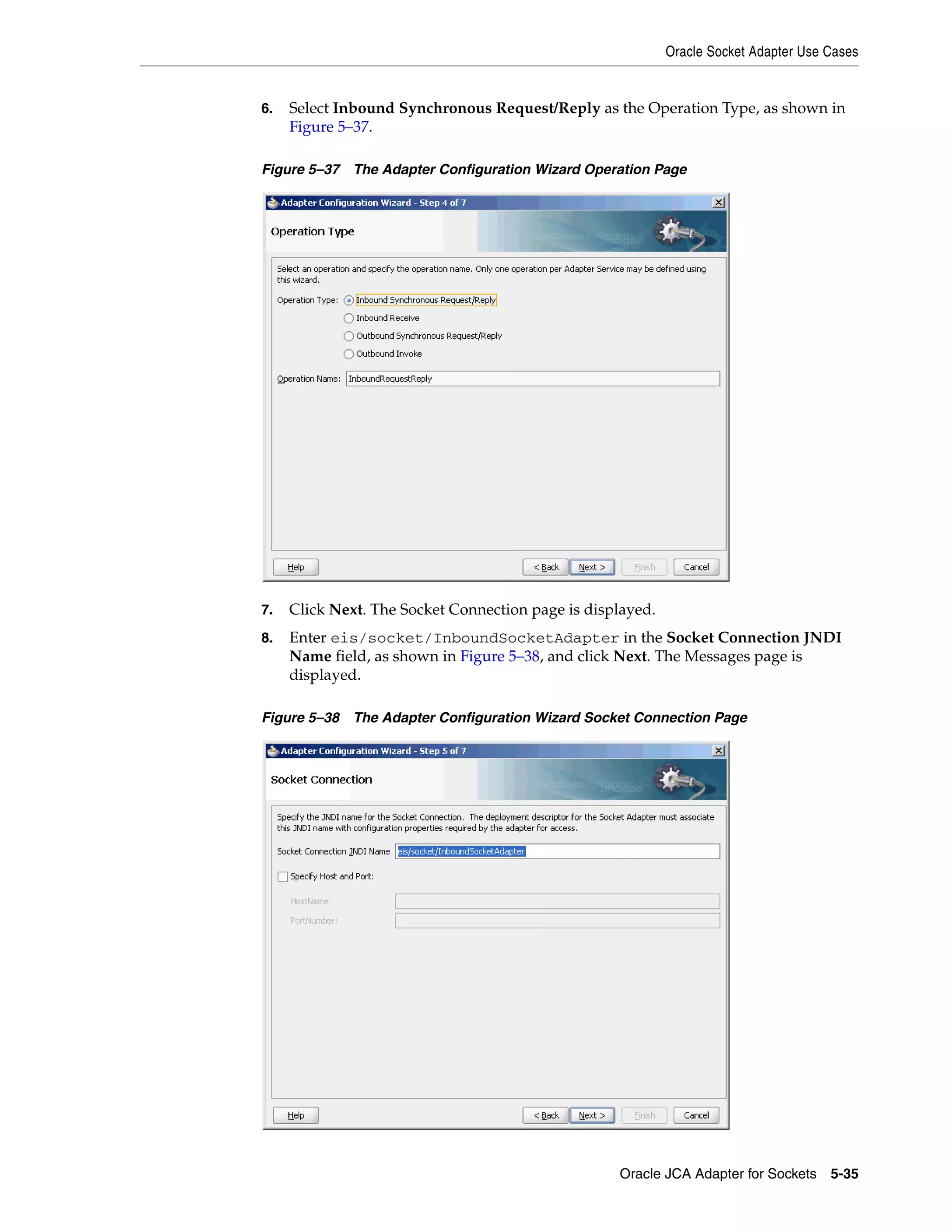 Oracle Socket Adapter Use Cases
Oracle JCA Adapter for Sockets 5-35
6. Select Inbound Synchronous Request/Reply as the Operation Type, as shown in
Figure 5–37.
Figure 5–37 The Adapter Configuration Wizard Operation Page
7. Click Next. The Socket Connection page is displayed.
8. Enter eis/socket/InboundSocketAdapter in the Socket Connection JNDI
Name field, as shown in Figure 5–38, and click Next. The Messages page is
displayed.
Figure 5–38 The Adapter Configuration Wizard Socket Connection Page
 
