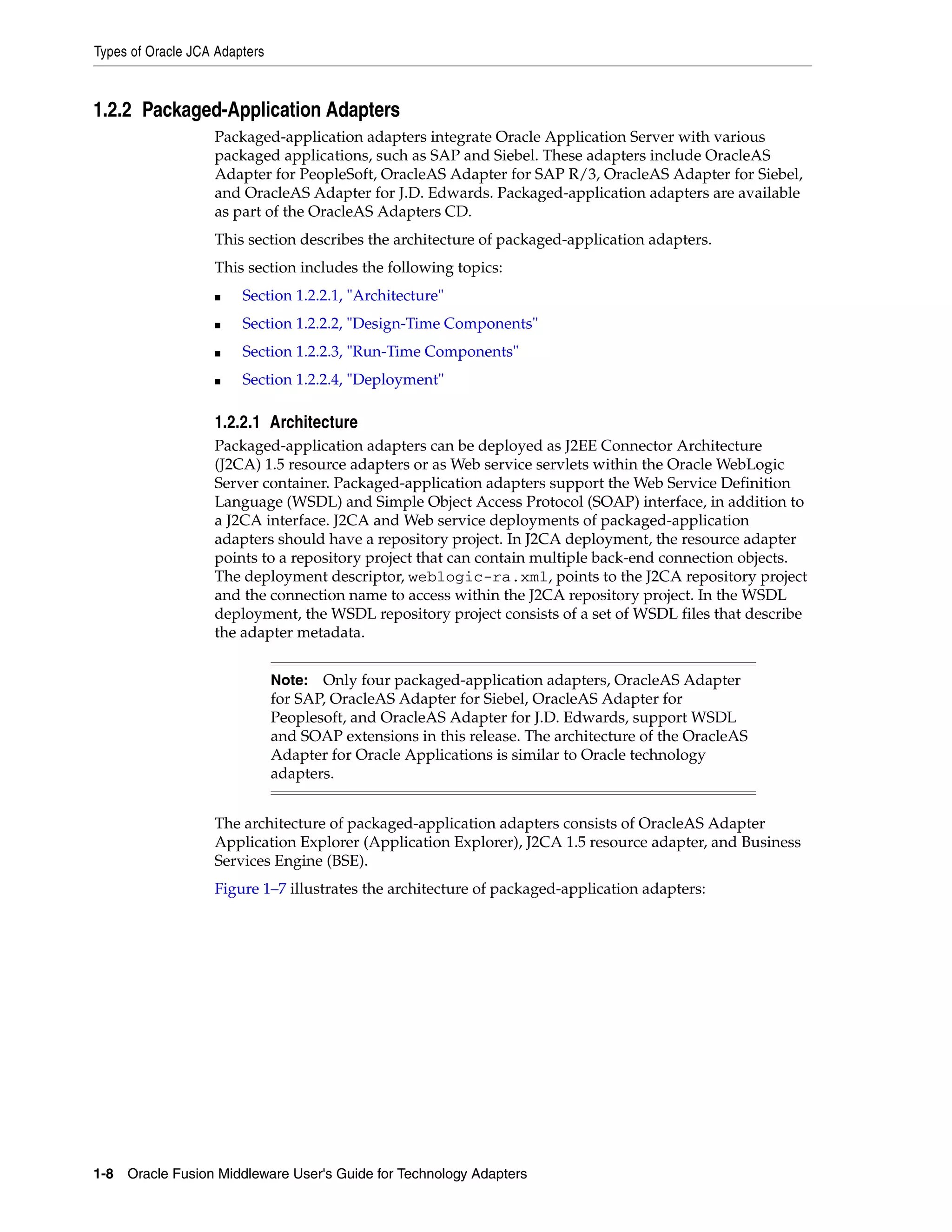 Types of Oracle JCA Adapters
1-8 Oracle Fusion Middleware User's Guide for Technology Adapters
1.2.2 Packaged-Application Adapters
Packaged-application adapters integrate Oracle Application Server with various
packaged applications, such as SAP and Siebel. These adapters include OracleAS
Adapter for PeopleSoft, OracleAS Adapter for SAP R/3, OracleAS Adapter for Siebel,
and OracleAS Adapter for J.D. Edwards. Packaged-application adapters are available
as part of the OracleAS Adapters CD.
This section describes the architecture of packaged-application adapters.
This section includes the following topics:
■ Section 1.2.2.1, "Architecture"
■ Section 1.2.2.2, "Design-Time Components"
■ Section 1.2.2.3, "Run-Time Components"
■ Section 1.2.2.4, "Deployment"
1.2.2.1 Architecture
Packaged-application adapters can be deployed as J2EE Connector Architecture
(J2CA) 1.5 resource adapters or as Web service servlets within the Oracle WebLogic
Server container. Packaged-application adapters support the Web Service Definition
Language (WSDL) and Simple Object Access Protocol (SOAP) interface, in addition to
a J2CA interface. J2CA and Web service deployments of packaged-application
adapters should have a repository project. In J2CA deployment, the resource adapter
points to a repository project that can contain multiple back-end connection objects.
The deployment descriptor, weblogic-ra.xml, points to the J2CA repository project
and the connection name to access within the J2CA repository project. In the WSDL
deployment, the WSDL repository project consists of a set of WSDL files that describe
the adapter metadata.
The architecture of packaged-application adapters consists of OracleAS Adapter
Application Explorer (Application Explorer), J2CA 1.5 resource adapter, and Business
Services Engine (BSE).
Figure 1–7 illustrates the architecture of packaged-application adapters:
Note: Only four packaged-application adapters, OracleAS Adapter
for SAP, OracleAS Adapter for Siebel, OracleAS Adapter for
Peoplesoft, and OracleAS Adapter for J.D. Edwards, support WSDL
and SOAP extensions in this release. The architecture of the OracleAS
Adapter for Oracle Applications is similar to Oracle technology
adapters.
 