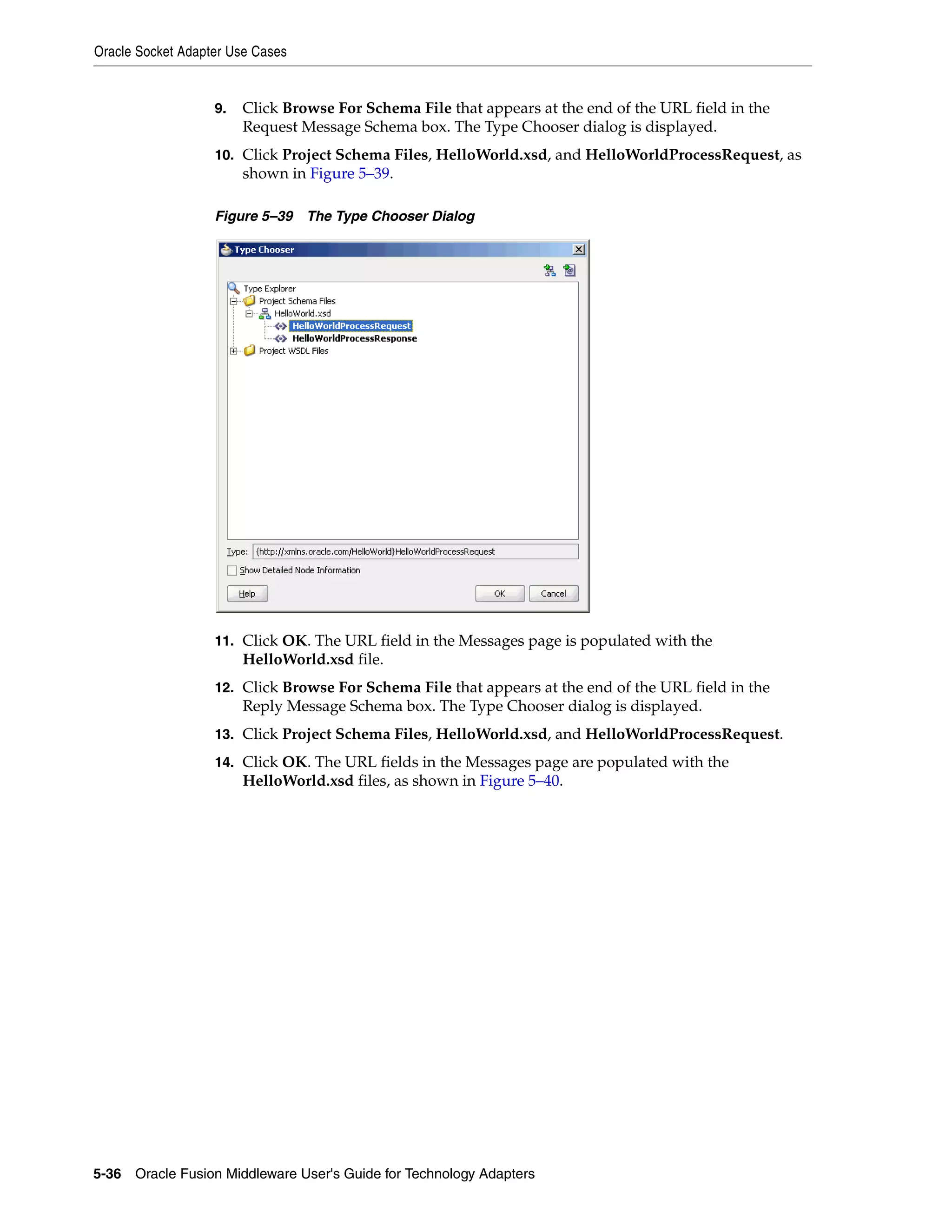 Oracle Socket Adapter Use Cases
5-36 Oracle Fusion Middleware User's Guide for Technology Adapters
9. Click Browse For Schema File that appears at the end of the URL field in the
Request Message Schema box. The Type Chooser dialog is displayed.
10. Click Project Schema Files, HelloWorld.xsd, and HelloWorldProcessRequest, as
shown in Figure 5–39.
Figure 5–39 The Type Chooser Dialog
11. Click OK. The URL field in the Messages page is populated with the
HelloWorld.xsd file.
12. Click Browse For Schema File that appears at the end of the URL field in the
Reply Message Schema box. The Type Chooser dialog is displayed.
13. Click Project Schema Files, HelloWorld.xsd, and HelloWorldProcessRequest.
14. Click OK. The URL fields in the Messages page are populated with the
HelloWorld.xsd files, as shown in Figure 5–40.
 