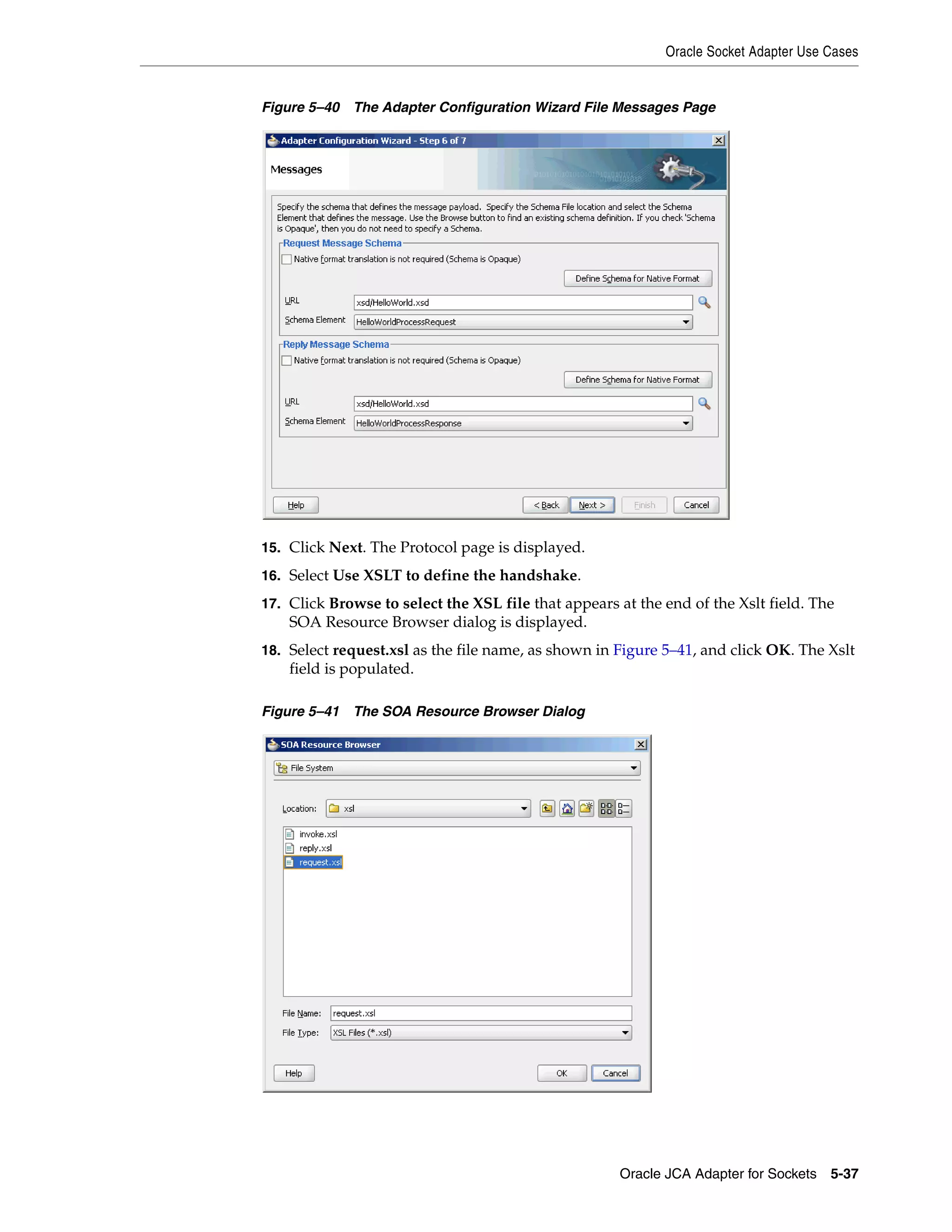 Oracle Socket Adapter Use Cases
Oracle JCA Adapter for Sockets 5-37
Figure 5–40 The Adapter Configuration Wizard File Messages Page
15. Click Next. The Protocol page is displayed.
16. Select Use XSLT to define the handshake.
17. Click Browse to select the XSL file that appears at the end of the Xslt field. The
SOA Resource Browser dialog is displayed.
18. Select request.xsl as the file name, as shown in Figure 5–41, and click OK. The Xslt
field is populated.
Figure 5–41 The SOA Resource Browser Dialog
 