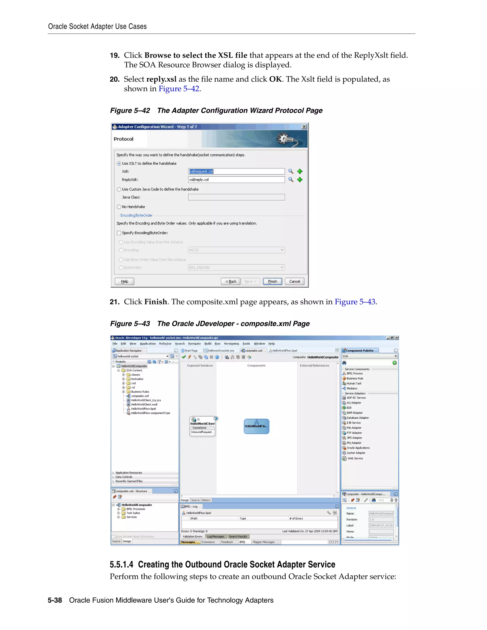 Oracle Socket Adapter Use Cases
5-38 Oracle Fusion Middleware User's Guide for Technology Adapters
19. Click Browse to select the XSL file that appears at the end of the ReplyXslt field.
The SOA Resource Browser dialog is displayed.
20. Select reply.xsl as the file name and click OK. The Xslt field is populated, as
shown in Figure 5–42.
Figure 5–42 The Adapter Configuration Wizard Protocol Page
21. Click Finish. The composite.xml page appears, as shown in Figure 5–43.
Figure 5–43 The Oracle JDeveloper - composite.xml Page
5.5.1.4 Creating the Outbound Oracle Socket Adapter Service
Perform the following steps to create an outbound Oracle Socket Adapter service:
 