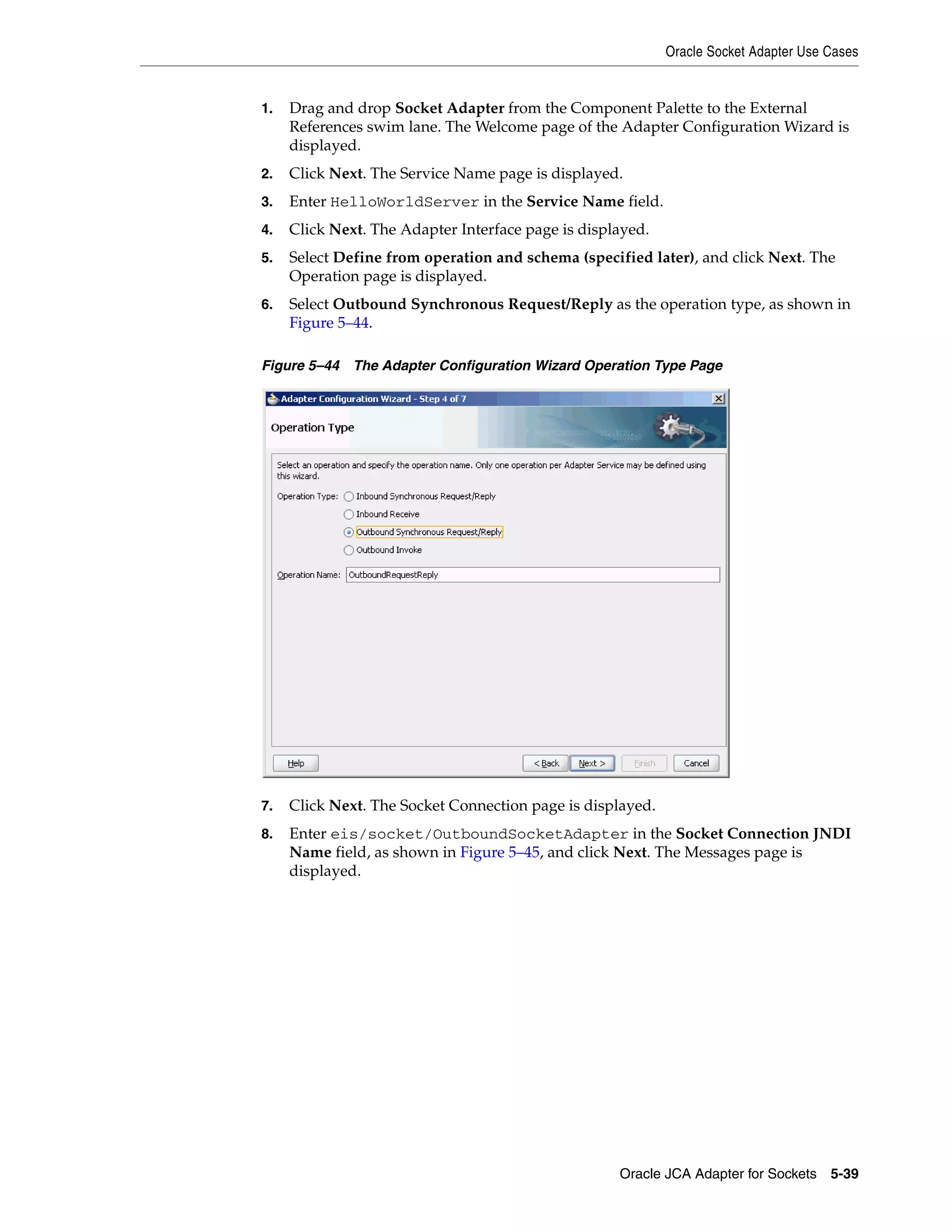 Oracle Socket Adapter Use Cases
Oracle JCA Adapter for Sockets 5-39
1. Drag and drop Socket Adapter from the Component Palette to the External
References swim lane. The Welcome page of the Adapter Configuration Wizard is
displayed.
2. Click Next. The Service Name page is displayed.
3. Enter HelloWorldServer in the Service Name field.
4. Click Next. The Adapter Interface page is displayed.
5. Select Define from operation and schema (specified later), and click Next. The
Operation page is displayed.
6. Select Outbound Synchronous Request/Reply as the operation type, as shown in
Figure 5–44.
Figure 5–44 The Adapter Configuration Wizard Operation Type Page
7. Click Next. The Socket Connection page is displayed.
8. Enter eis/socket/OutboundSocketAdapter in the Socket Connection JNDI
Name field, as shown in Figure 5–45, and click Next. The Messages page is
displayed.
 