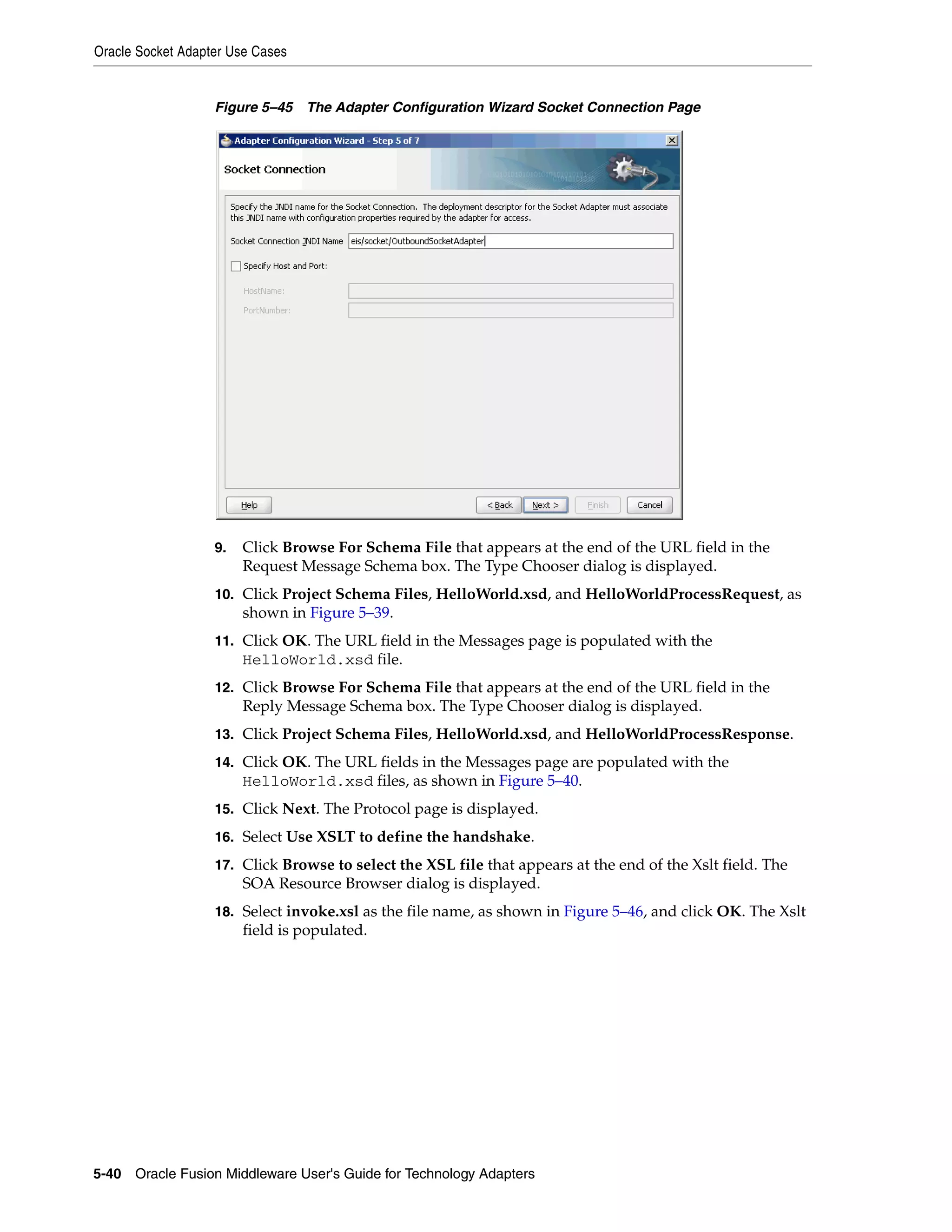 Oracle Socket Adapter Use Cases
5-40 Oracle Fusion Middleware User's Guide for Technology Adapters
Figure 5–45 The Adapter Configuration Wizard Socket Connection Page
9. Click Browse For Schema File that appears at the end of the URL field in the
Request Message Schema box. The Type Chooser dialog is displayed.
10. Click Project Schema Files, HelloWorld.xsd, and HelloWorldProcessRequest, as
shown in Figure 5–39.
11. Click OK. The URL field in the Messages page is populated with the
HelloWorld.xsd file.
12. Click Browse For Schema File that appears at the end of the URL field in the
Reply Message Schema box. The Type Chooser dialog is displayed.
13. Click Project Schema Files, HelloWorld.xsd, and HelloWorldProcessResponse.
14. Click OK. The URL fields in the Messages page are populated with the
HelloWorld.xsd files, as shown in Figure 5–40.
15. Click Next. The Protocol page is displayed.
16. Select Use XSLT to define the handshake.
17. Click Browse to select the XSL file that appears at the end of the Xslt field. The
SOA Resource Browser dialog is displayed.
18. Select invoke.xsl as the file name, as shown in Figure 5–46, and click OK. The Xslt
field is populated.
 