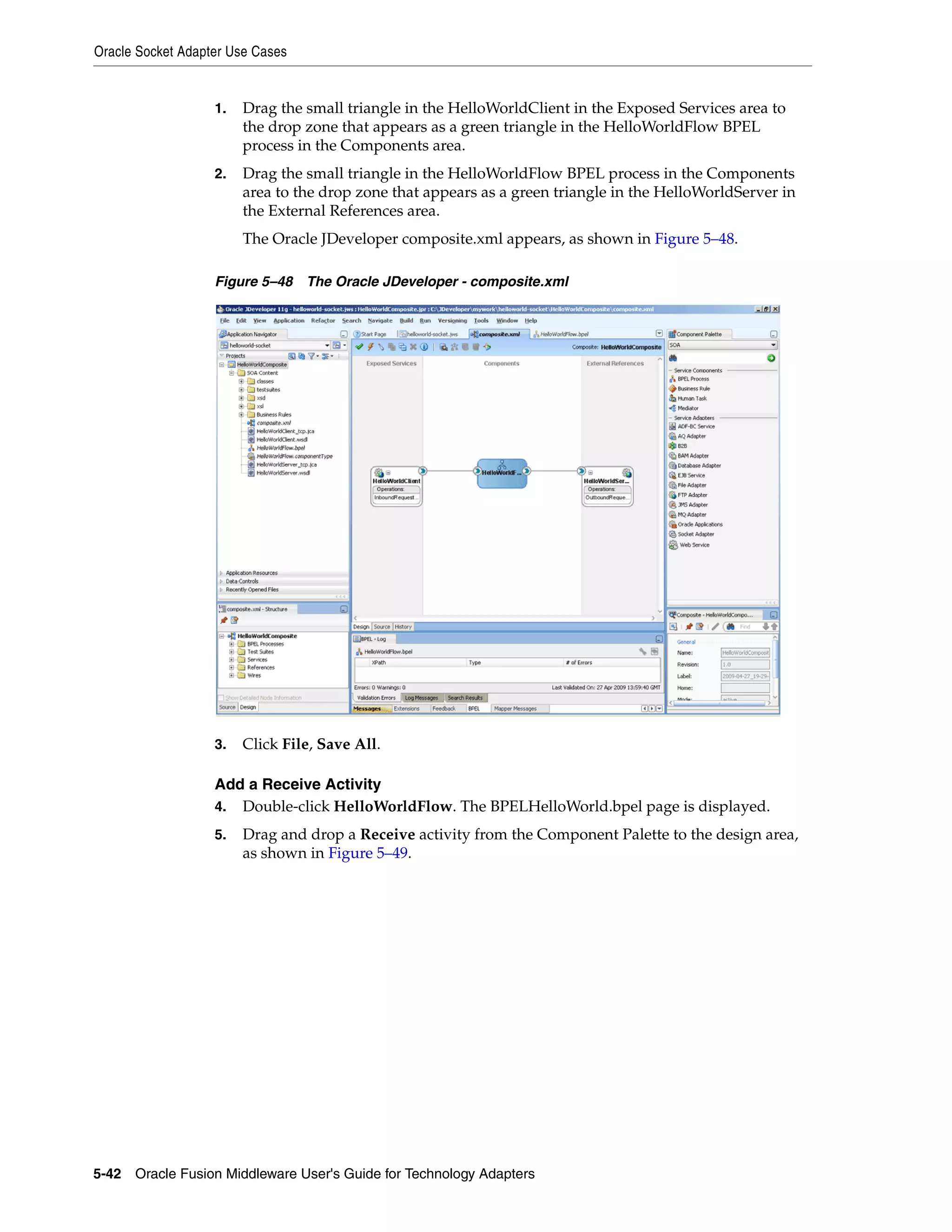 Oracle Socket Adapter Use Cases
5-42 Oracle Fusion Middleware User's Guide for Technology Adapters
1. Drag the small triangle in the HelloWorldClient in the Exposed Services area to
the drop zone that appears as a green triangle in the HelloWorldFlow BPEL
process in the Components area.
2. Drag the small triangle in the HelloWorldFlow BPEL process in the Components
area to the drop zone that appears as a green triangle in the HelloWorldServer in
the External References area.
The Oracle JDeveloper composite.xml appears, as shown in Figure 5–48.
Figure 5–48 The Oracle JDeveloper - composite.xml
3. Click File, Save All.
Add a Receive Activity
4. Double-click HelloWorldFlow. The BPELHelloWorld.bpel page is displayed.
5. Drag and drop a Receive activity from the Component Palette to the design area,
as shown in Figure 5–49.
 