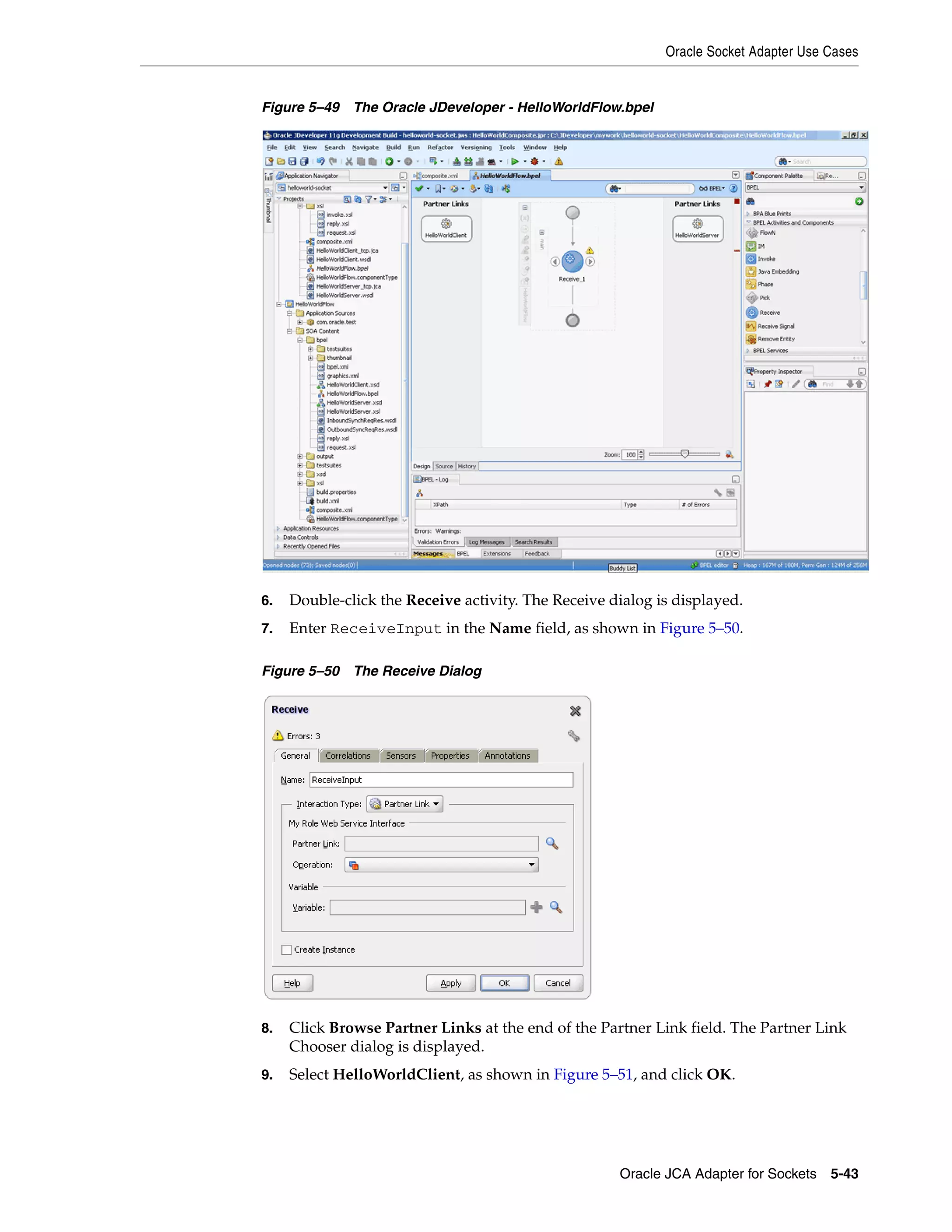 Oracle Socket Adapter Use Cases
Oracle JCA Adapter for Sockets 5-43
Figure 5–49 The Oracle JDeveloper - HelloWorldFlow.bpel
6. Double-click the Receive activity. The Receive dialog is displayed.
7. Enter ReceiveInput in the Name field, as shown in Figure 5–50.
Figure 5–50 The Receive Dialog
8. Click Browse Partner Links at the end of the Partner Link field. The Partner Link
Chooser dialog is displayed.
9. Select HelloWorldClient, as shown in Figure 5–51, and click OK.
 