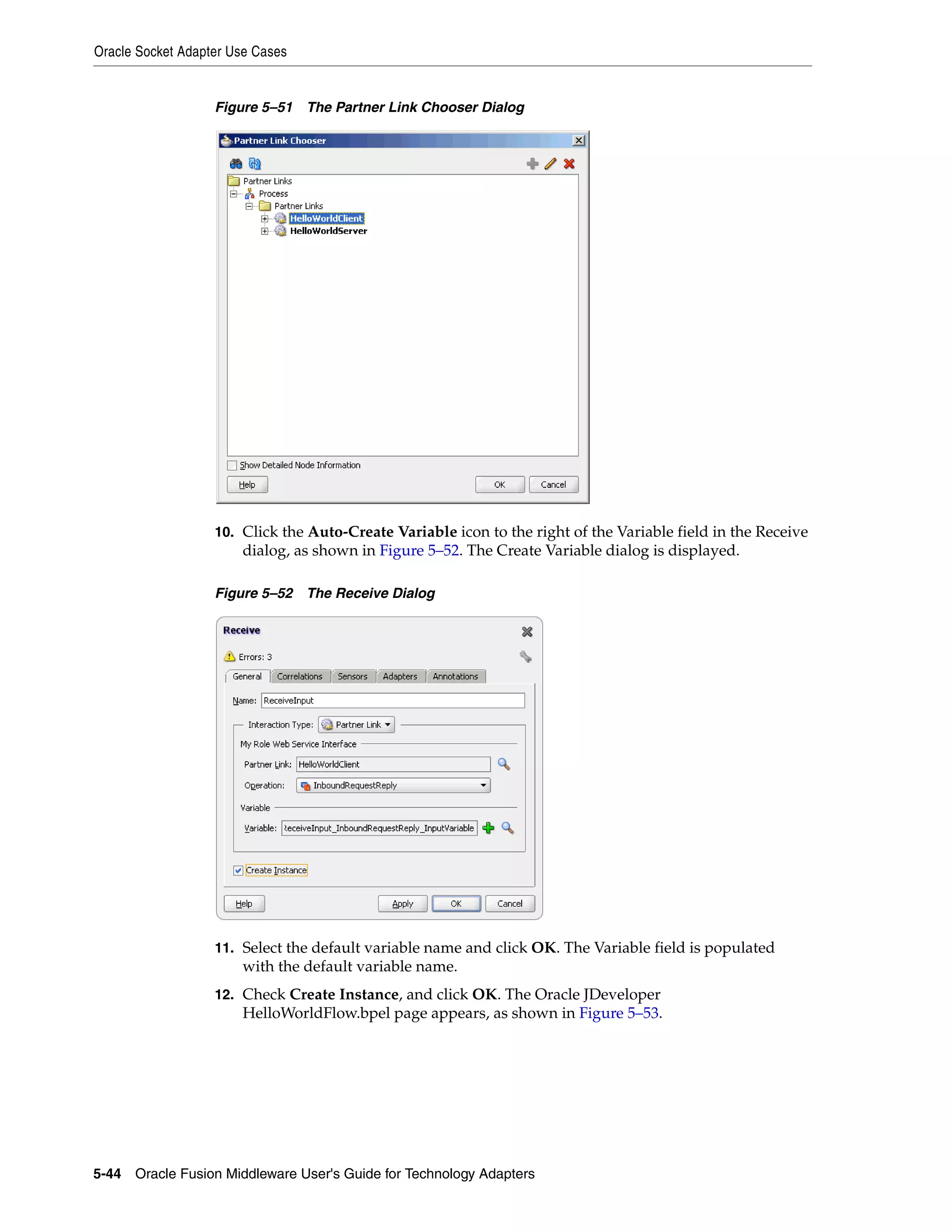 Oracle Socket Adapter Use Cases
5-44 Oracle Fusion Middleware User's Guide for Technology Adapters
Figure 5–51 The Partner Link Chooser Dialog
10. Click the Auto-Create Variable icon to the right of the Variable field in the Receive
dialog, as shown in Figure 5–52. The Create Variable dialog is displayed.
Figure 5–52 The Receive Dialog
11. Select the default variable name and click OK. The Variable field is populated
with the default variable name.
12. Check Create Instance, and click OK. The Oracle JDeveloper
HelloWorldFlow.bpel page appears, as shown in Figure 5–53.
 