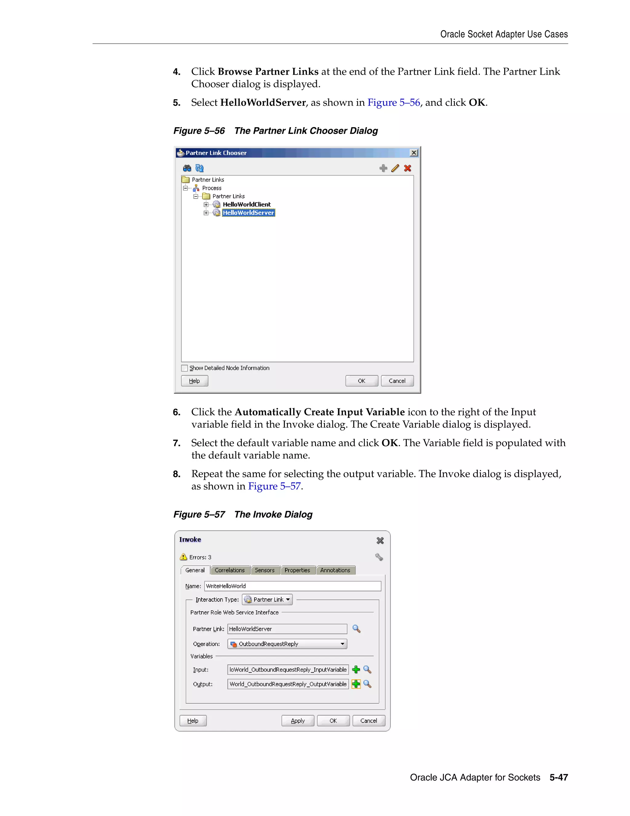 Oracle Socket Adapter Use Cases
Oracle JCA Adapter for Sockets 5-47
4. Click Browse Partner Links at the end of the Partner Link field. The Partner Link
Chooser dialog is displayed.
5. Select HelloWorldServer, as shown in Figure 5–56, and click OK.
Figure 5–56 The Partner Link Chooser Dialog
6. Click the Automatically Create Input Variable icon to the right of the Input
variable field in the Invoke dialog. The Create Variable dialog is displayed.
7. Select the default variable name and click OK. The Variable field is populated with
the default variable name.
8. Repeat the same for selecting the output variable. The Invoke dialog is displayed,
as shown in Figure 5–57.
Figure 5–57 The Invoke Dialog
 