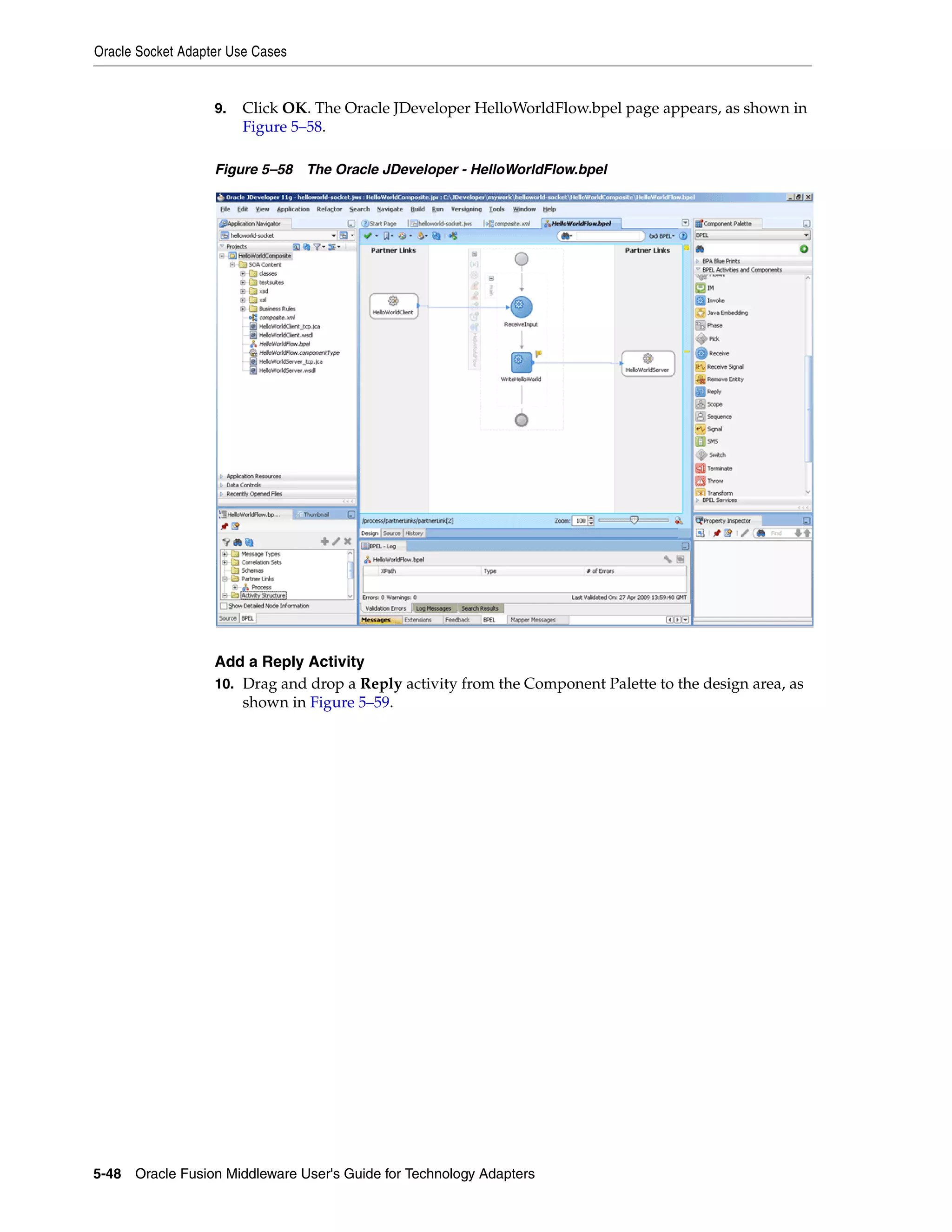 Oracle Socket Adapter Use Cases
5-48 Oracle Fusion Middleware User's Guide for Technology Adapters
9. Click OK. The Oracle JDeveloper HelloWorldFlow.bpel page appears, as shown in
Figure 5–58.
Figure 5–58 The Oracle JDeveloper - HelloWorldFlow.bpel
Add a Reply Activity
10. Drag and drop a Reply activity from the Component Palette to the design area, as
shown in Figure 5–59.
 