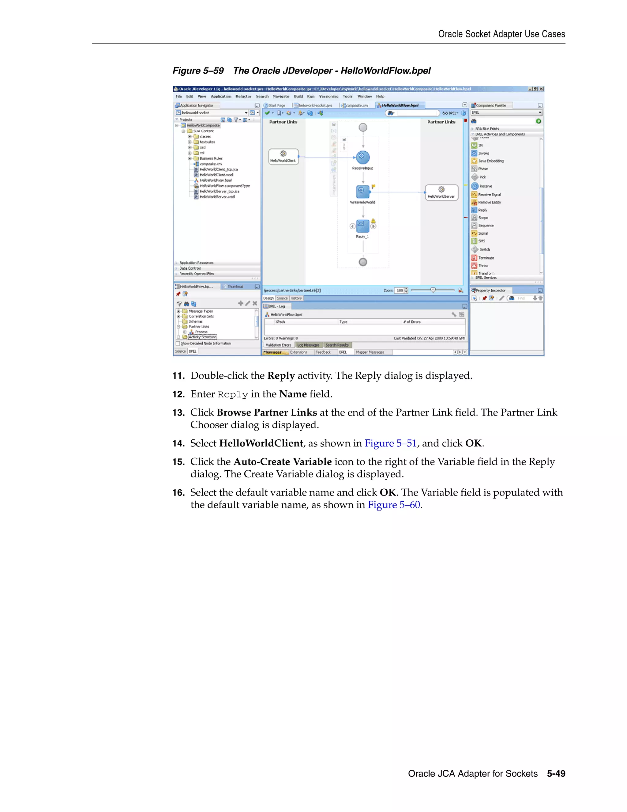 Oracle Socket Adapter Use Cases
Oracle JCA Adapter for Sockets 5-49
Figure 5–59 The Oracle JDeveloper - HelloWorldFlow.bpel
11. Double-click the Reply activity. The Reply dialog is displayed.
12. Enter Reply in the Name field.
13. Click Browse Partner Links at the end of the Partner Link field. The Partner Link
Chooser dialog is displayed.
14. Select HelloWorldClient, as shown in Figure 5–51, and click OK.
15. Click the Auto-Create Variable icon to the right of the Variable field in the Reply
dialog. The Create Variable dialog is displayed.
16. Select the default variable name and click OK. The Variable field is populated with
the default variable name, as shown in Figure 5–60.
 