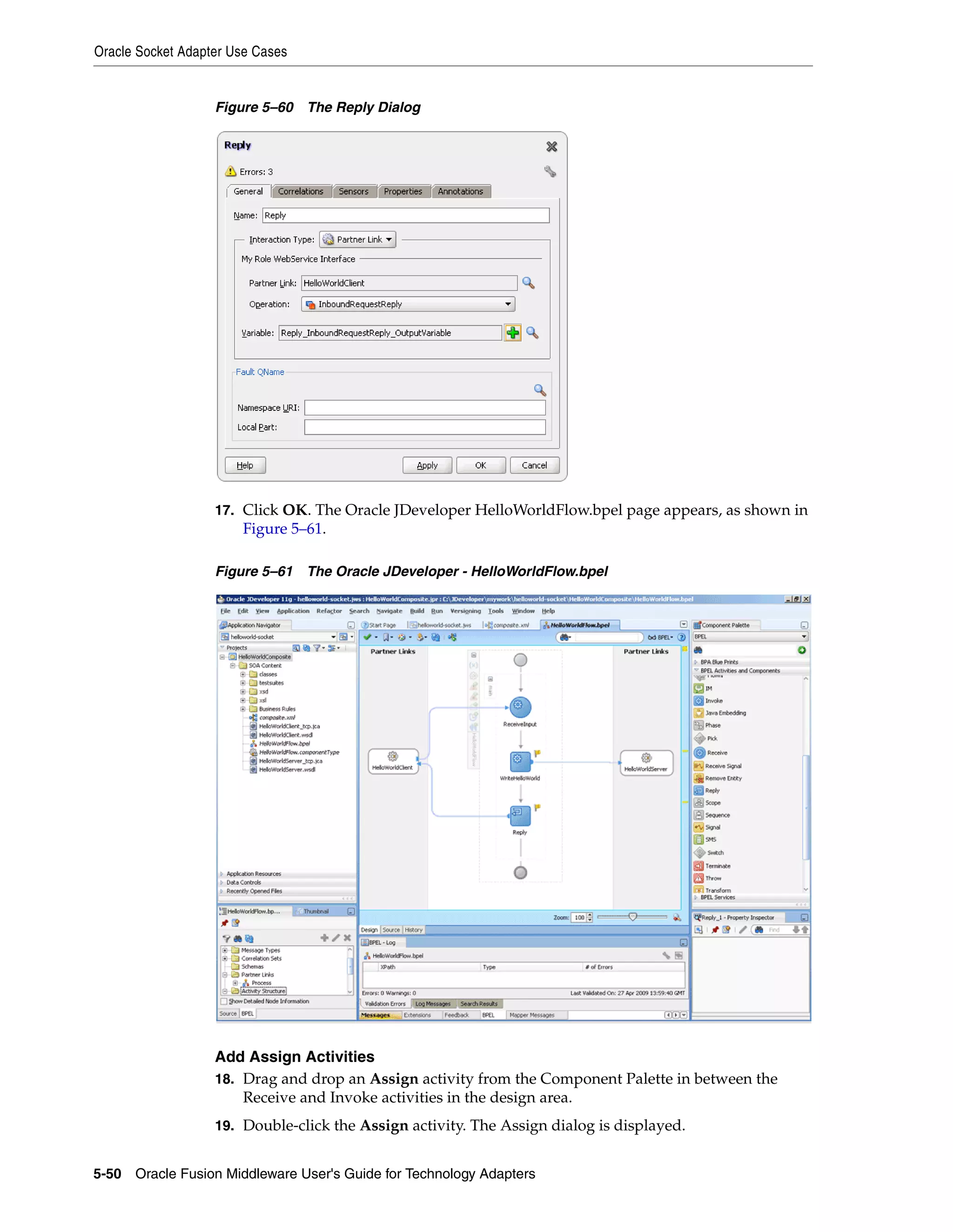 Oracle Socket Adapter Use Cases
5-50 Oracle Fusion Middleware User's Guide for Technology Adapters
Figure 5–60 The Reply Dialog
17. Click OK. The Oracle JDeveloper HelloWorldFlow.bpel page appears, as shown in
Figure 5–61.
Figure 5–61 The Oracle JDeveloper - HelloWorldFlow.bpel
Add Assign Activities
18. Drag and drop an Assign activity from the Component Palette in between the
Receive and Invoke activities in the design area.
19. Double-click the Assign activity. The Assign dialog is displayed.
 