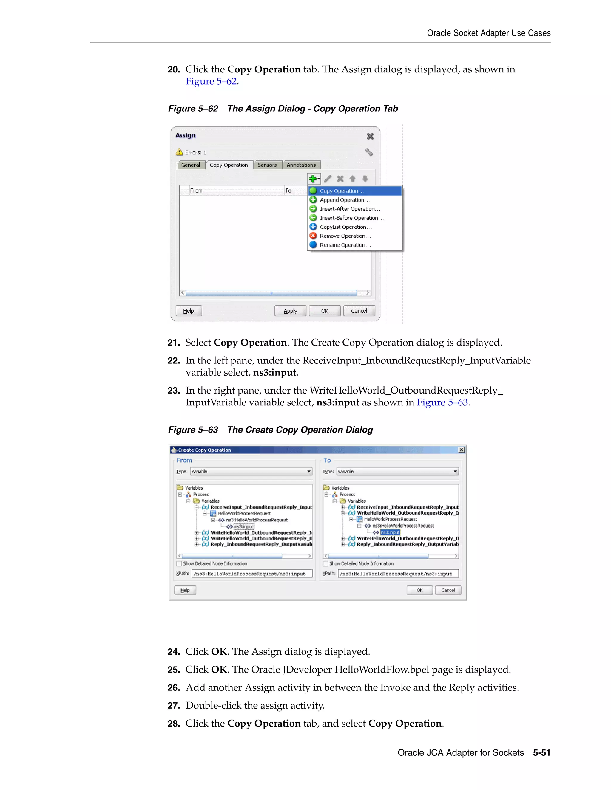 Oracle Socket Adapter Use Cases
Oracle JCA Adapter for Sockets 5-51
20. Click the Copy Operation tab. The Assign dialog is displayed, as shown in
Figure 5–62.
Figure 5–62 The Assign Dialog - Copy Operation Tab
21. Select Copy Operation. The Create Copy Operation dialog is displayed.
22. In the left pane, under the ReceiveInput_InboundRequestReply_InputVariable
variable select, ns3:input.
23. In the right pane, under the WriteHelloWorld_OutboundRequestReply_
InputVariable variable select, ns3:input as shown in Figure 5–63.
Figure 5–63 The Create Copy Operation Dialog
24. Click OK. The Assign dialog is displayed.
25. Click OK. The Oracle JDeveloper HelloWorldFlow.bpel page is displayed.
26. Add another Assign activity in between the Invoke and the Reply activities.
27. Double-click the assign activity.
28. Click the Copy Operation tab, and select Copy Operation.
 