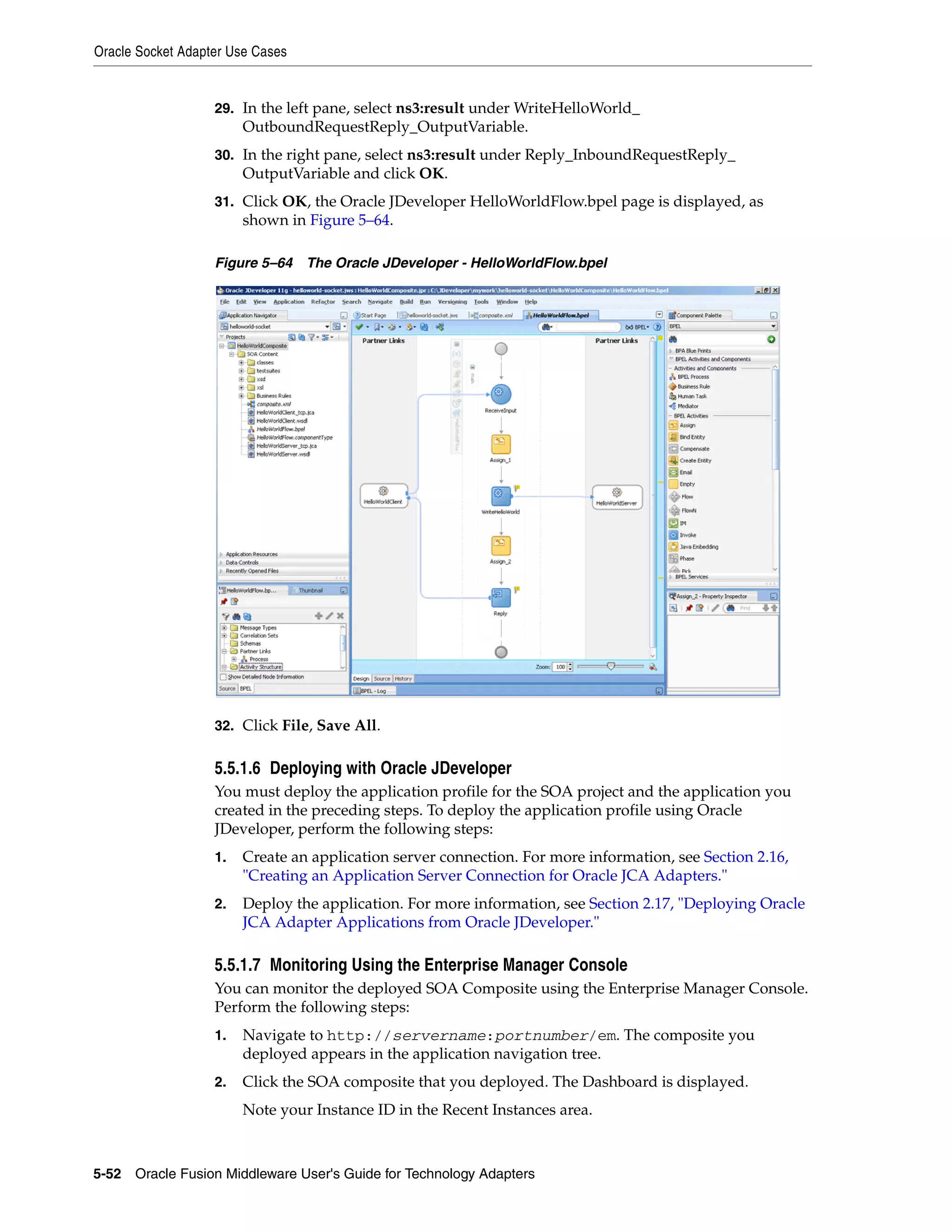 Oracle Socket Adapter Use Cases
5-52 Oracle Fusion Middleware User's Guide for Technology Adapters
29. In the left pane, select ns3:result under WriteHelloWorld_
OutboundRequestReply_OutputVariable.
30. In the right pane, select ns3:result under Reply_InboundRequestReply_
OutputVariable and click OK.
31. Click OK, the Oracle JDeveloper HelloWorldFlow.bpel page is displayed, as
shown in Figure 5–64.
Figure 5–64 The Oracle JDeveloper - HelloWorldFlow.bpel
32. Click File, Save All.
5.5.1.6 Deploying with Oracle JDeveloper
You must deploy the application profile for the SOA project and the application you
created in the preceding steps. To deploy the application profile using Oracle
JDeveloper, perform the following steps:
1. Create an application server connection. For more information, see Section 2.16,
"Creating an Application Server Connection for Oracle JCA Adapters."
2. Deploy the application. For more information, see Section 2.17, "Deploying Oracle
JCA Adapter Applications from Oracle JDeveloper."
5.5.1.7 Monitoring Using the Enterprise Manager Console
You can monitor the deployed SOA Composite using the Enterprise Manager Console.
Perform the following steps:
1. Navigate to http://servername:portnumber/em. The composite you
deployed appears in the application navigation tree.
2. Click the SOA composite that you deployed. The Dashboard is displayed.
Note your Instance ID in the Recent Instances area.
 