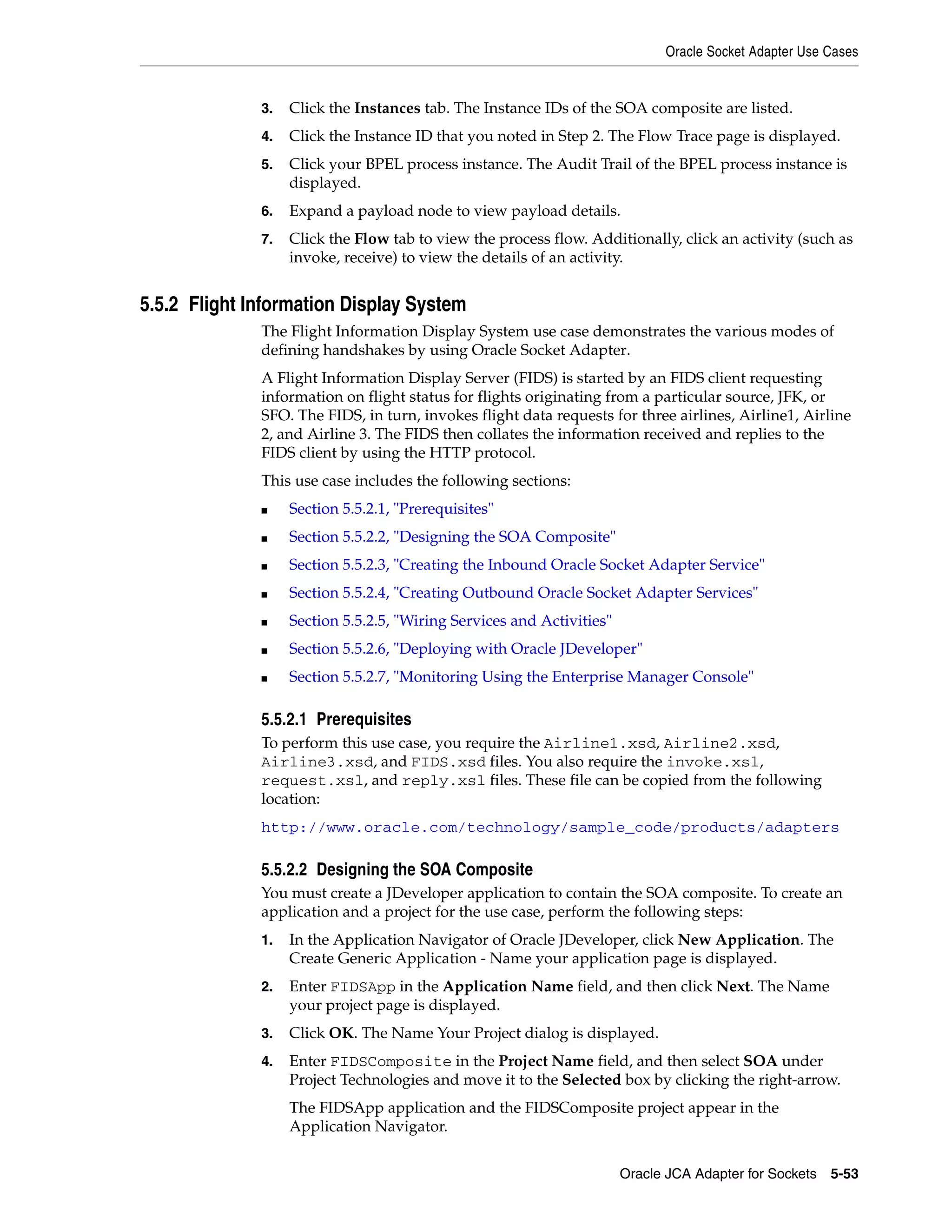 Oracle Socket Adapter Use Cases
Oracle JCA Adapter for Sockets 5-53
3. Click the Instances tab. The Instance IDs of the SOA composite are listed.
4. Click the Instance ID that you noted in Step 2. The Flow Trace page is displayed.
5. Click your BPEL process instance. The Audit Trail of the BPEL process instance is
displayed.
6. Expand a payload node to view payload details.
7. Click the Flow tab to view the process flow. Additionally, click an activity (such as
invoke, receive) to view the details of an activity.
5.5.2 Flight Information Display System
The Flight Information Display System use case demonstrates the various modes of
defining handshakes by using Oracle Socket Adapter.
A Flight Information Display Server (FIDS) is started by an FIDS client requesting
information on flight status for flights originating from a particular source, JFK, or
SFO. The FIDS, in turn, invokes flight data requests for three airlines, Airline1, Airline
2, and Airline 3. The FIDS then collates the information received and replies to the
FIDS client by using the HTTP protocol.
This use case includes the following sections:
■ Section 5.5.2.1, "Prerequisites"
■ Section 5.5.2.2, "Designing the SOA Composite"
■ Section 5.5.2.3, "Creating the Inbound Oracle Socket Adapter Service"
■ Section 5.5.2.4, "Creating Outbound Oracle Socket Adapter Services"
■ Section 5.5.2.5, "Wiring Services and Activities"
■ Section 5.5.2.6, "Deploying with Oracle JDeveloper"
■ Section 5.5.2.7, "Monitoring Using the Enterprise Manager Console"
5.5.2.1 Prerequisites
To perform this use case, you require the Airline1.xsd, Airline2.xsd,
Airline3.xsd, and FIDS.xsd files. You also require the invoke.xsl,
request.xsl, and reply.xsl files. These file can be copied from the following
location:
http://www.oracle.com/technology/sample_code/products/adapters
5.5.2.2 Designing the SOA Composite
You must create a JDeveloper application to contain the SOA composite. To create an
application and a project for the use case, perform the following steps:
1. In the Application Navigator of Oracle JDeveloper, click New Application. The
Create Generic Application - Name your application page is displayed.
2. Enter FIDSApp in the Application Name field, and then click Next. The Name
your project page is displayed.
3. Click OK. The Name Your Project dialog is displayed.
4. Enter FIDSComposite in the Project Name field, and then select SOA under
Project Technologies and move it to the Selected box by clicking the right-arrow.
The FIDSApp application and the FIDSComposite project appear in the
Application Navigator.
 
