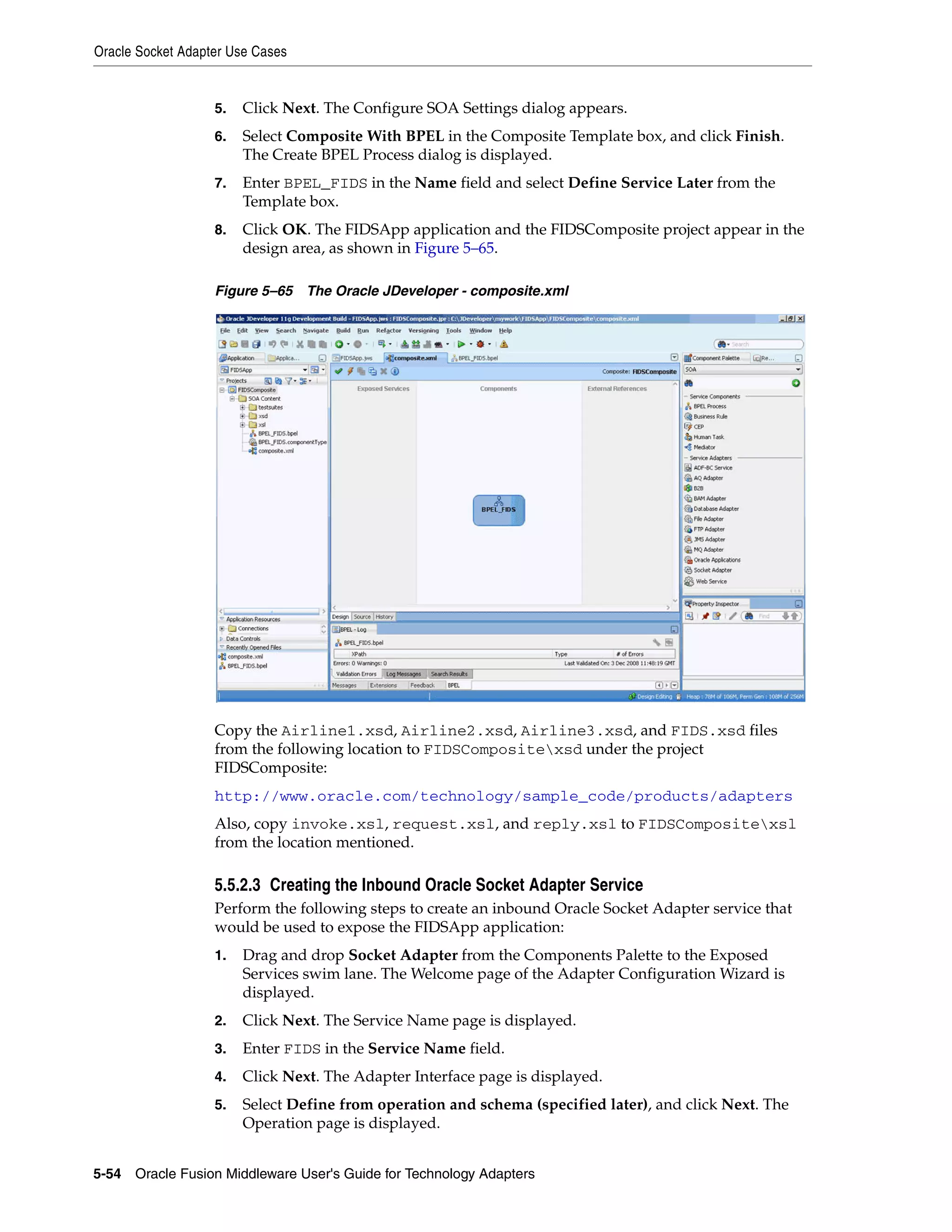 Oracle Socket Adapter Use Cases
5-54 Oracle Fusion Middleware User's Guide for Technology Adapters
5. Click Next. The Configure SOA Settings dialog appears.
6. Select Composite With BPEL in the Composite Template box, and click Finish.
The Create BPEL Process dialog is displayed.
7. Enter BPEL_FIDS in the Name field and select Define Service Later from the
Template box.
8. Click OK. The FIDSApp application and the FIDSComposite project appear in the
design area, as shown in Figure 5–65.
Figure 5–65 The Oracle JDeveloper - composite.xml
Copy the Airline1.xsd, Airline2.xsd, Airline3.xsd, and FIDS.xsd files
from the following location to FIDSCompositexsd under the project
FIDSComposite:
http://www.oracle.com/technology/sample_code/products/adapters
Also, copy invoke.xsl, request.xsl, and reply.xsl to FIDSCompositexsl
from the location mentioned.
5.5.2.3 Creating the Inbound Oracle Socket Adapter Service
Perform the following steps to create an inbound Oracle Socket Adapter service that
would be used to expose the FIDSApp application:
1. Drag and drop Socket Adapter from the Components Palette to the Exposed
Services swim lane. The Welcome page of the Adapter Configuration Wizard is
displayed.
2. Click Next. The Service Name page is displayed.
3. Enter FIDS in the Service Name field.
4. Click Next. The Adapter Interface page is displayed.
5. Select Define from operation and schema (specified later), and click Next. The
Operation page is displayed.
 