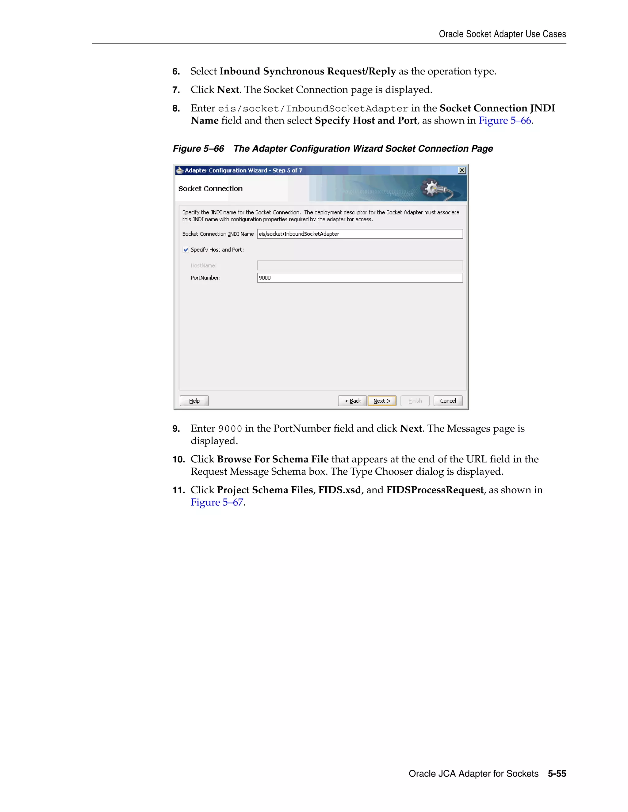 Oracle Socket Adapter Use Cases
Oracle JCA Adapter for Sockets 5-55
6. Select Inbound Synchronous Request/Reply as the operation type.
7. Click Next. The Socket Connection page is displayed.
8. Enter eis/socket/InboundSocketAdapter in the Socket Connection JNDI
Name field and then select Specify Host and Port, as shown in Figure 5–66.
Figure 5–66 The Adapter Configuration Wizard Socket Connection Page
9. Enter 9000 in the PortNumber field and click Next. The Messages page is
displayed.
10. Click Browse For Schema File that appears at the end of the URL field in the
Request Message Schema box. The Type Chooser dialog is displayed.
11. Click Project Schema Files, FIDS.xsd, and FIDSProcessRequest, as shown in
Figure 5–67.
 