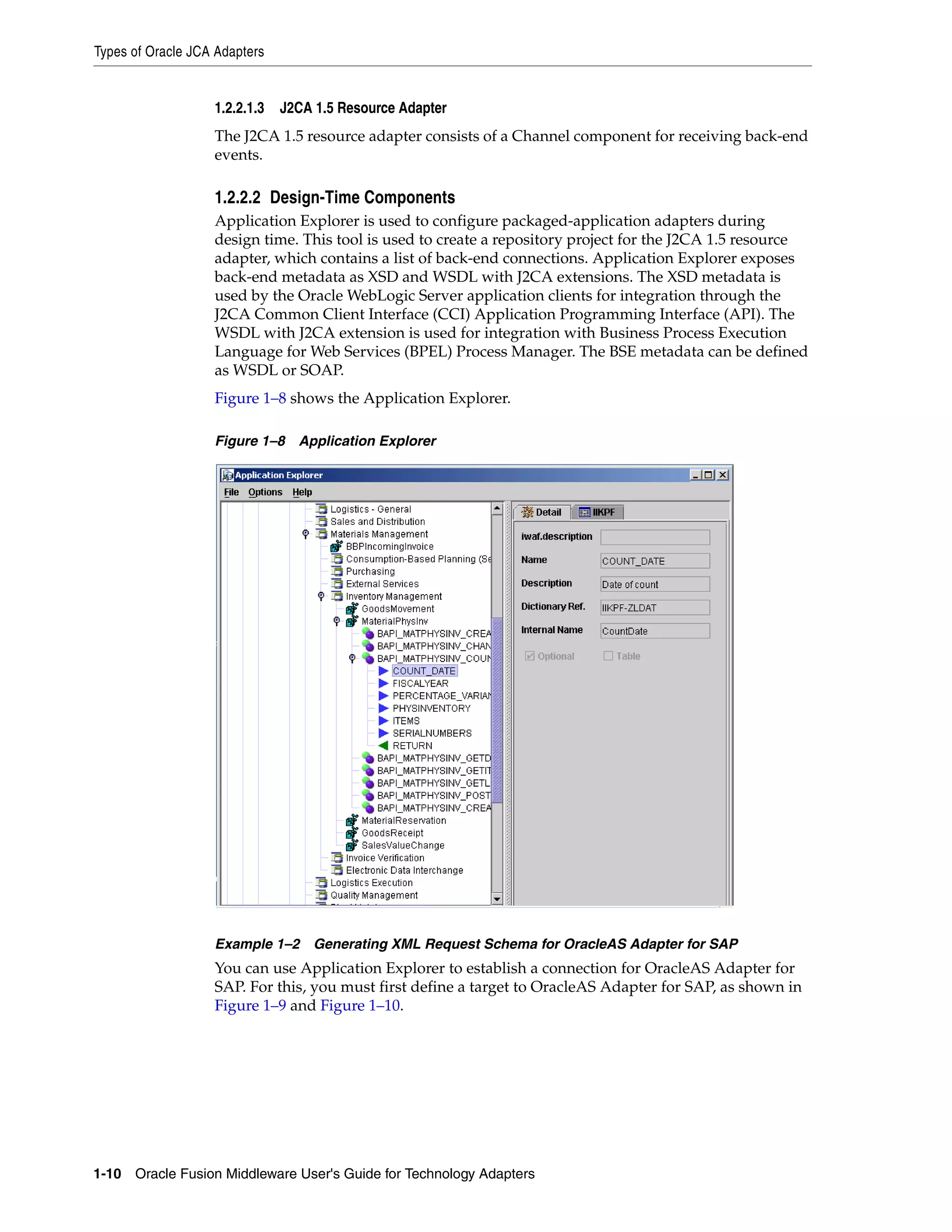 Types of Oracle JCA Adapters
1-10 Oracle Fusion Middleware User's Guide for Technology Adapters
1.2.2.1.3 J2CA 1.5 Resource Adapter
The J2CA 1.5 resource adapter consists of a Channel component for receiving back-end
events.
1.2.2.2 Design-Time Components
Application Explorer is used to configure packaged-application adapters during
design time. This tool is used to create a repository project for the J2CA 1.5 resource
adapter, which contains a list of back-end connections. Application Explorer exposes
back-end metadata as XSD and WSDL with J2CA extensions. The XSD metadata is
used by the Oracle WebLogic Server application clients for integration through the
J2CA Common Client Interface (CCI) Application Programming Interface (API). The
WSDL with J2CA extension is used for integration with Business Process Execution
Language for Web Services (BPEL) Process Manager. The BSE metadata can be defined
as WSDL or SOAP.
Figure 1–8 shows the Application Explorer.
Figure 1–8 Application Explorer
Example 1–2 Generating XML Request Schema for OracleAS Adapter for SAP
You can use Application Explorer to establish a connection for OracleAS Adapter for
SAP. For this, you must first define a target to OracleAS Adapter for SAP, as shown in
Figure 1–9 and Figure 1–10.
 